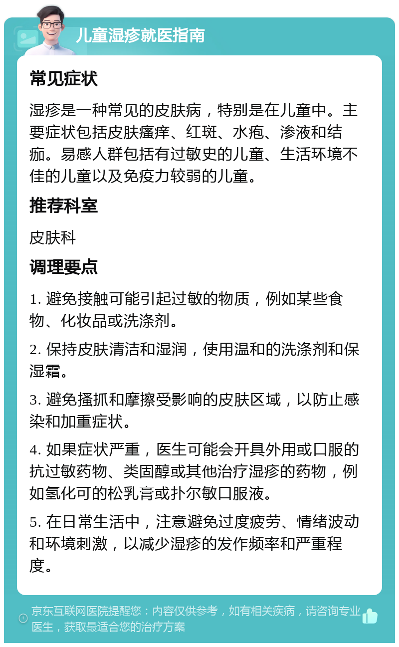 儿童湿疹就医指南 常见症状 湿疹是一种常见的皮肤病，特别是在儿童中。主要症状包括皮肤瘙痒、红斑、水疱、渗液和结痂。易感人群包括有过敏史的儿童、生活环境不佳的儿童以及免疫力较弱的儿童。 推荐科室 皮肤科 调理要点 1. 避免接触可能引起过敏的物质，例如某些食物、化妆品或洗涤剂。 2. 保持皮肤清洁和湿润，使用温和的洗涤剂和保湿霜。 3. 避免搔抓和摩擦受影响的皮肤区域，以防止感染和加重症状。 4. 如果症状严重，医生可能会开具外用或口服的抗过敏药物、类固醇或其他治疗湿疹的药物，例如氢化可的松乳膏或扑尔敏口服液。 5. 在日常生活中，注意避免过度疲劳、情绪波动和环境刺激，以减少湿疹的发作频率和严重程度。