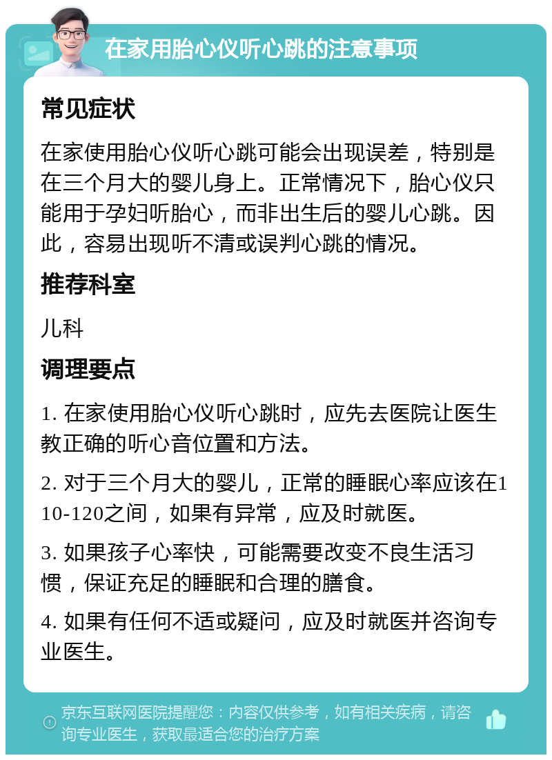 在家用胎心仪听心跳的注意事项 常见症状 在家使用胎心仪听心跳可能会出现误差，特别是在三个月大的婴儿身上。正常情况下，胎心仪只能用于孕妇听胎心，而非出生后的婴儿心跳。因此，容易出现听不清或误判心跳的情况。 推荐科室 儿科 调理要点 1. 在家使用胎心仪听心跳时，应先去医院让医生教正确的听心音位置和方法。 2. 对于三个月大的婴儿，正常的睡眠心率应该在110-120之间，如果有异常，应及时就医。 3. 如果孩子心率快，可能需要改变不良生活习惯，保证充足的睡眠和合理的膳食。 4. 如果有任何不适或疑问，应及时就医并咨询专业医生。