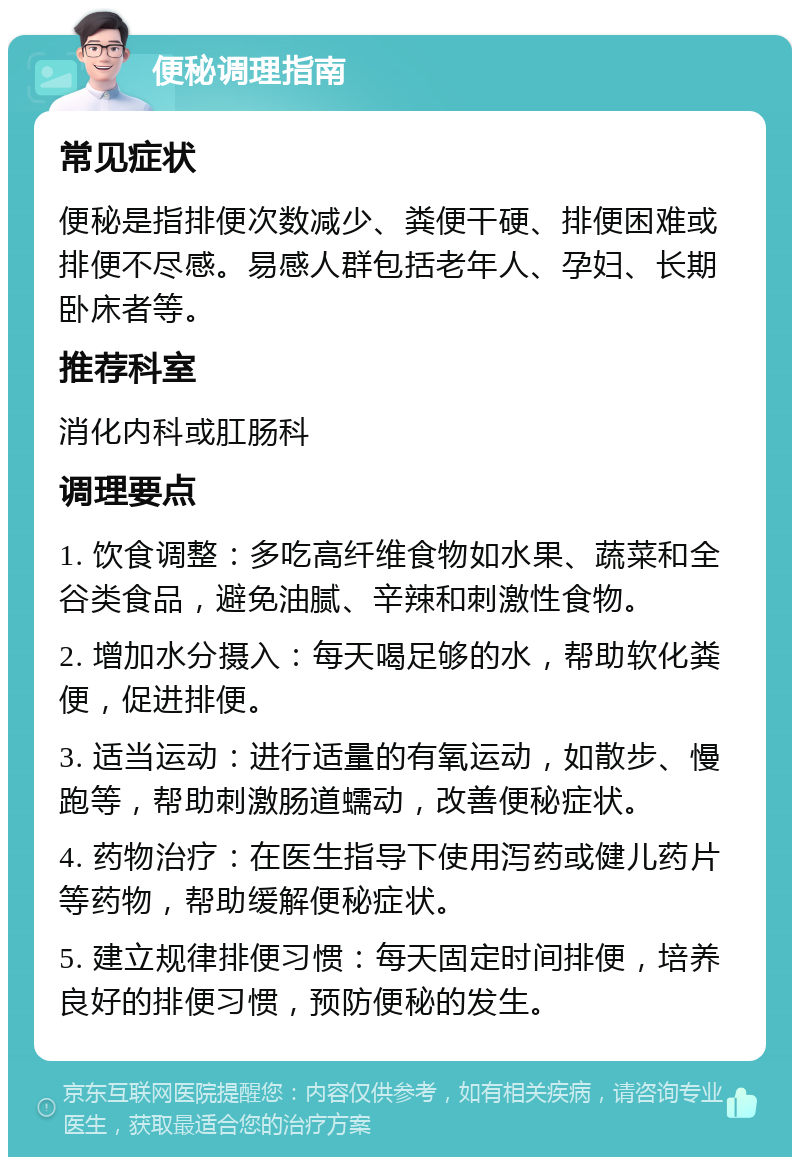 便秘调理指南 常见症状 便秘是指排便次数减少、粪便干硬、排便困难或排便不尽感。易感人群包括老年人、孕妇、长期卧床者等。 推荐科室 消化内科或肛肠科 调理要点 1. 饮食调整：多吃高纤维食物如水果、蔬菜和全谷类食品，避免油腻、辛辣和刺激性食物。 2. 增加水分摄入：每天喝足够的水，帮助软化粪便，促进排便。 3. 适当运动：进行适量的有氧运动，如散步、慢跑等，帮助刺激肠道蠕动，改善便秘症状。 4. 药物治疗：在医生指导下使用泻药或健儿药片等药物，帮助缓解便秘症状。 5. 建立规律排便习惯：每天固定时间排便，培养良好的排便习惯，预防便秘的发生。