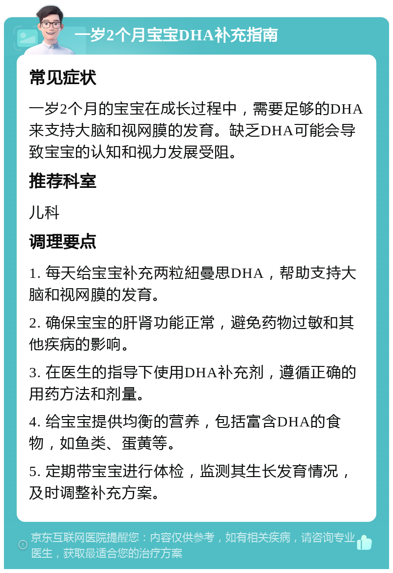 一岁2个月宝宝DHA补充指南 常见症状 一岁2个月的宝宝在成长过程中，需要足够的DHA来支持大脑和视网膜的发育。缺乏DHA可能会导致宝宝的认知和视力发展受阻。 推荐科室 儿科 调理要点 1. 每天给宝宝补充两粒紐曼思DHA，帮助支持大脑和视网膜的发育。 2. 确保宝宝的肝肾功能正常，避免药物过敏和其他疾病的影响。 3. 在医生的指导下使用DHA补充剂，遵循正确的用药方法和剂量。 4. 给宝宝提供均衡的营养，包括富含DHA的食物，如鱼类、蛋黄等。 5. 定期带宝宝进行体检，监测其生长发育情况，及时调整补充方案。