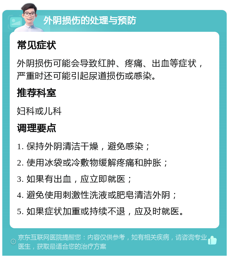 外阴损伤的处理与预防 常见症状 外阴损伤可能会导致红肿、疼痛、出血等症状，严重时还可能引起尿道损伤或感染。 推荐科室 妇科或儿科 调理要点 1. 保持外阴清洁干燥，避免感染； 2. 使用冰袋或冷敷物缓解疼痛和肿胀； 3. 如果有出血，应立即就医； 4. 避免使用刺激性洗液或肥皂清洁外阴； 5. 如果症状加重或持续不退，应及时就医。