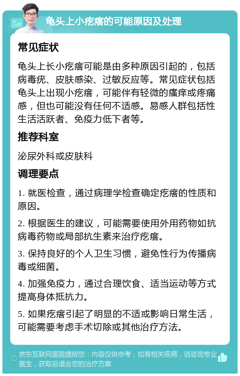 龟头上小疙瘩的可能原因及处理 常见症状 龟头上长小疙瘩可能是由多种原因引起的，包括病毒疣、皮肤感染、过敏反应等。常见症状包括龟头上出现小疙瘩，可能伴有轻微的瘙痒或疼痛感，但也可能没有任何不适感。易感人群包括性生活活跃者、免疫力低下者等。 推荐科室 泌尿外科或皮肤科 调理要点 1. 就医检查，通过病理学检查确定疙瘩的性质和原因。 2. 根据医生的建议，可能需要使用外用药物如抗病毒药物或局部抗生素来治疗疙瘩。 3. 保持良好的个人卫生习惯，避免性行为传播病毒或细菌。 4. 加强免疫力，通过合理饮食、适当运动等方式提高身体抵抗力。 5. 如果疙瘩引起了明显的不适或影响日常生活，可能需要考虑手术切除或其他治疗方法。