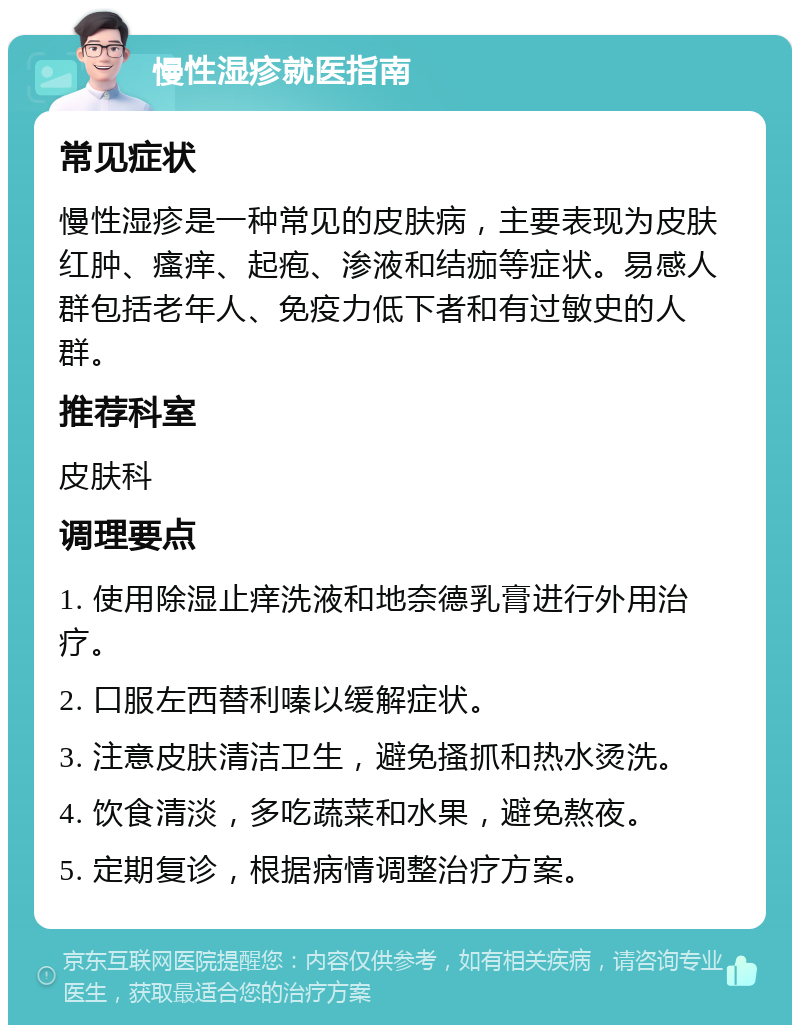 慢性湿疹就医指南 常见症状 慢性湿疹是一种常见的皮肤病，主要表现为皮肤红肿、瘙痒、起疱、渗液和结痂等症状。易感人群包括老年人、免疫力低下者和有过敏史的人群。 推荐科室 皮肤科 调理要点 1. 使用除湿止痒洗液和地奈德乳膏进行外用治疗。 2. 口服左西替利嗪以缓解症状。 3. 注意皮肤清洁卫生，避免搔抓和热水烫洗。 4. 饮食清淡，多吃蔬菜和水果，避免熬夜。 5. 定期复诊，根据病情调整治疗方案。