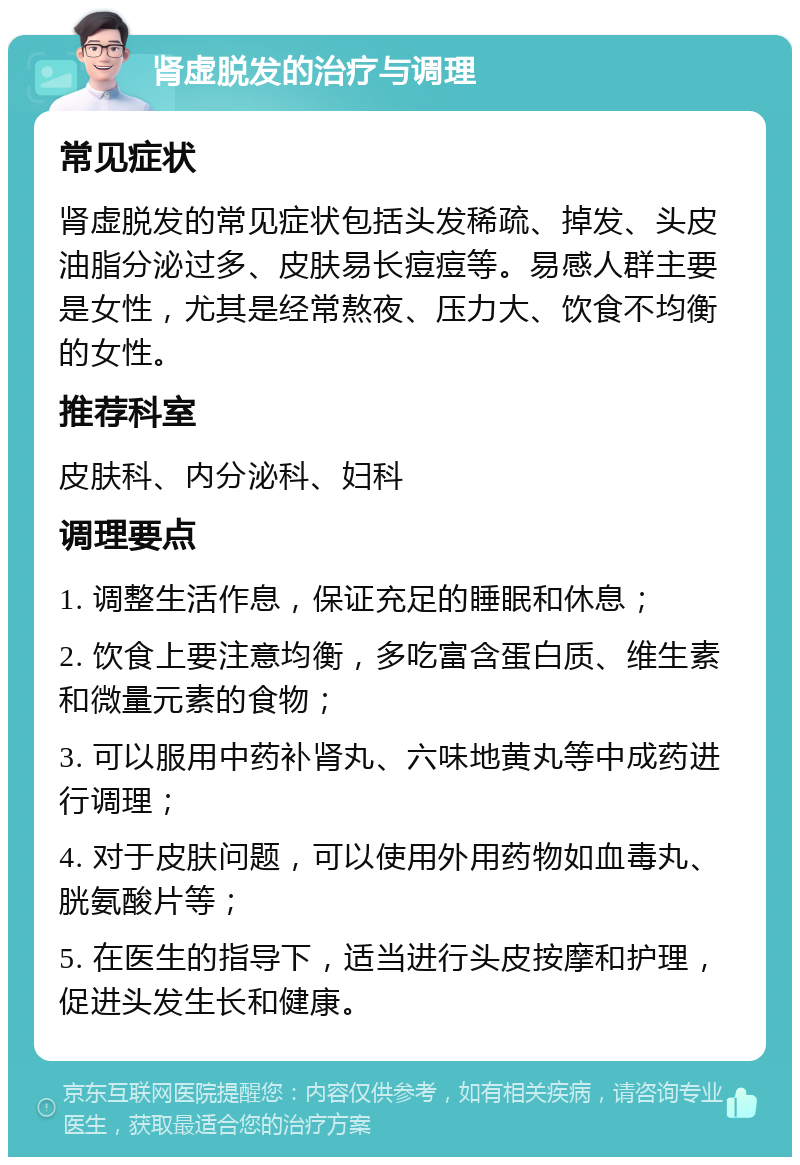 肾虚脱发的治疗与调理 常见症状 肾虚脱发的常见症状包括头发稀疏、掉发、头皮油脂分泌过多、皮肤易长痘痘等。易感人群主要是女性，尤其是经常熬夜、压力大、饮食不均衡的女性。 推荐科室 皮肤科、内分泌科、妇科 调理要点 1. 调整生活作息，保证充足的睡眠和休息； 2. 饮食上要注意均衡，多吃富含蛋白质、维生素和微量元素的食物； 3. 可以服用中药补肾丸、六味地黄丸等中成药进行调理； 4. 对于皮肤问题，可以使用外用药物如血毒丸、胱氨酸片等； 5. 在医生的指导下，适当进行头皮按摩和护理，促进头发生长和健康。