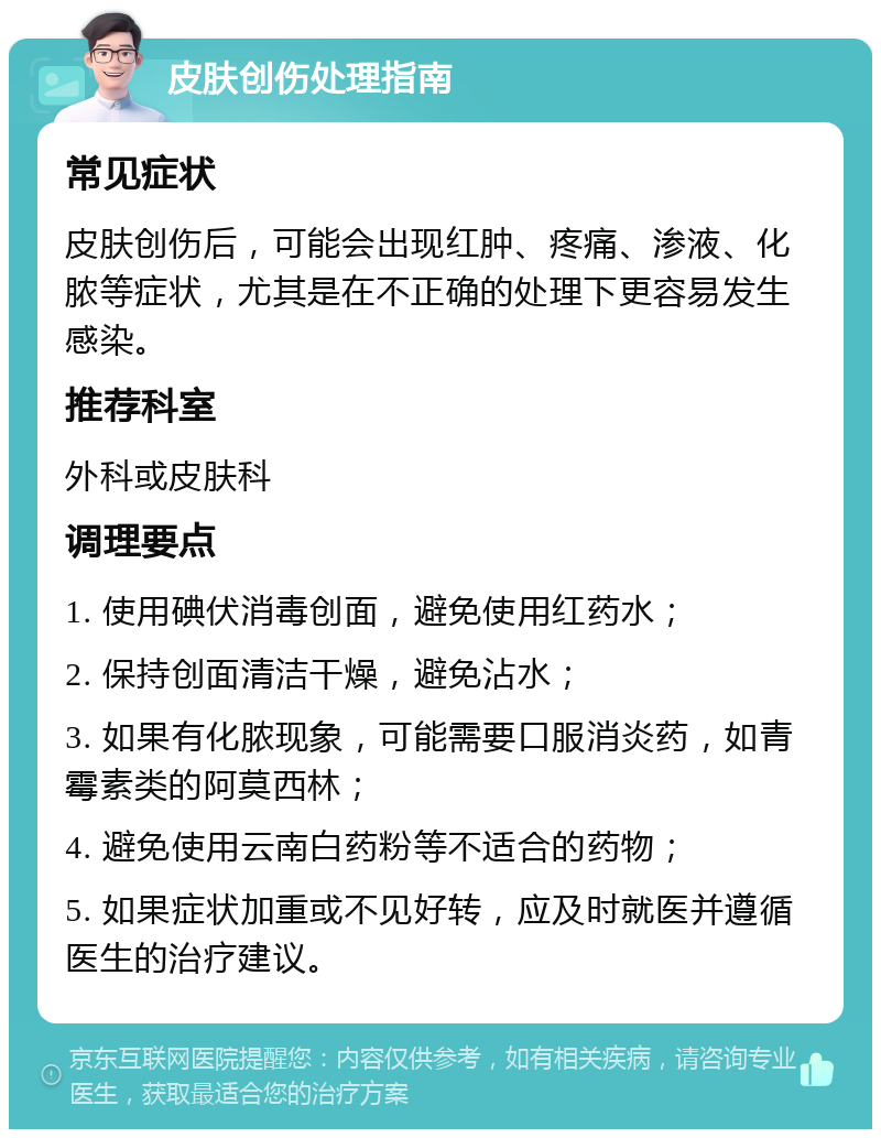 皮肤创伤处理指南 常见症状 皮肤创伤后，可能会出现红肿、疼痛、渗液、化脓等症状，尤其是在不正确的处理下更容易发生感染。 推荐科室 外科或皮肤科 调理要点 1. 使用碘伏消毒创面，避免使用红药水； 2. 保持创面清洁干燥，避免沾水； 3. 如果有化脓现象，可能需要口服消炎药，如青霉素类的阿莫西林； 4. 避免使用云南白药粉等不适合的药物； 5. 如果症状加重或不见好转，应及时就医并遵循医生的治疗建议。