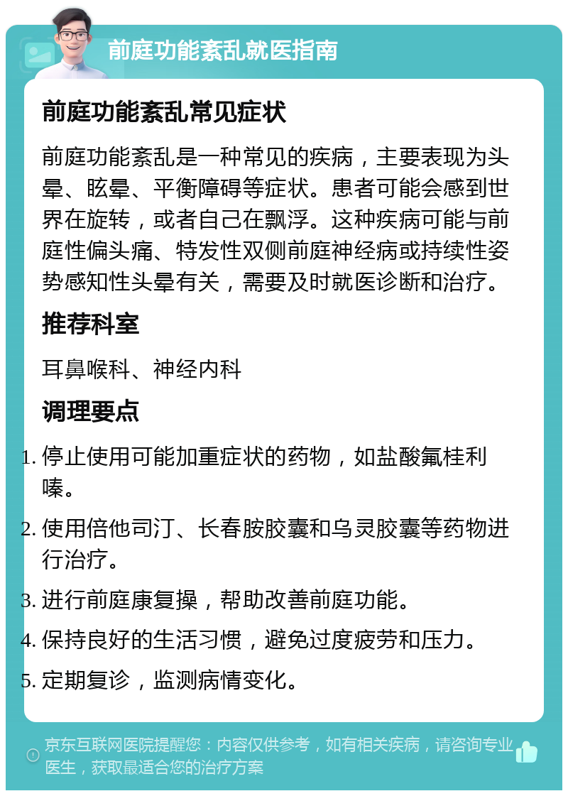 前庭功能紊乱就医指南 前庭功能紊乱常见症状 前庭功能紊乱是一种常见的疾病，主要表现为头晕、眩晕、平衡障碍等症状。患者可能会感到世界在旋转，或者自己在飘浮。这种疾病可能与前庭性偏头痛、特发性双侧前庭神经病或持续性姿势感知性头晕有关，需要及时就医诊断和治疗。 推荐科室 耳鼻喉科、神经内科 调理要点 停止使用可能加重症状的药物，如盐酸氟桂利嗪。 使用倍他司汀、长春胺胶囊和乌灵胶囊等药物进行治疗。 进行前庭康复操，帮助改善前庭功能。 保持良好的生活习惯，避免过度疲劳和压力。 定期复诊，监测病情变化。