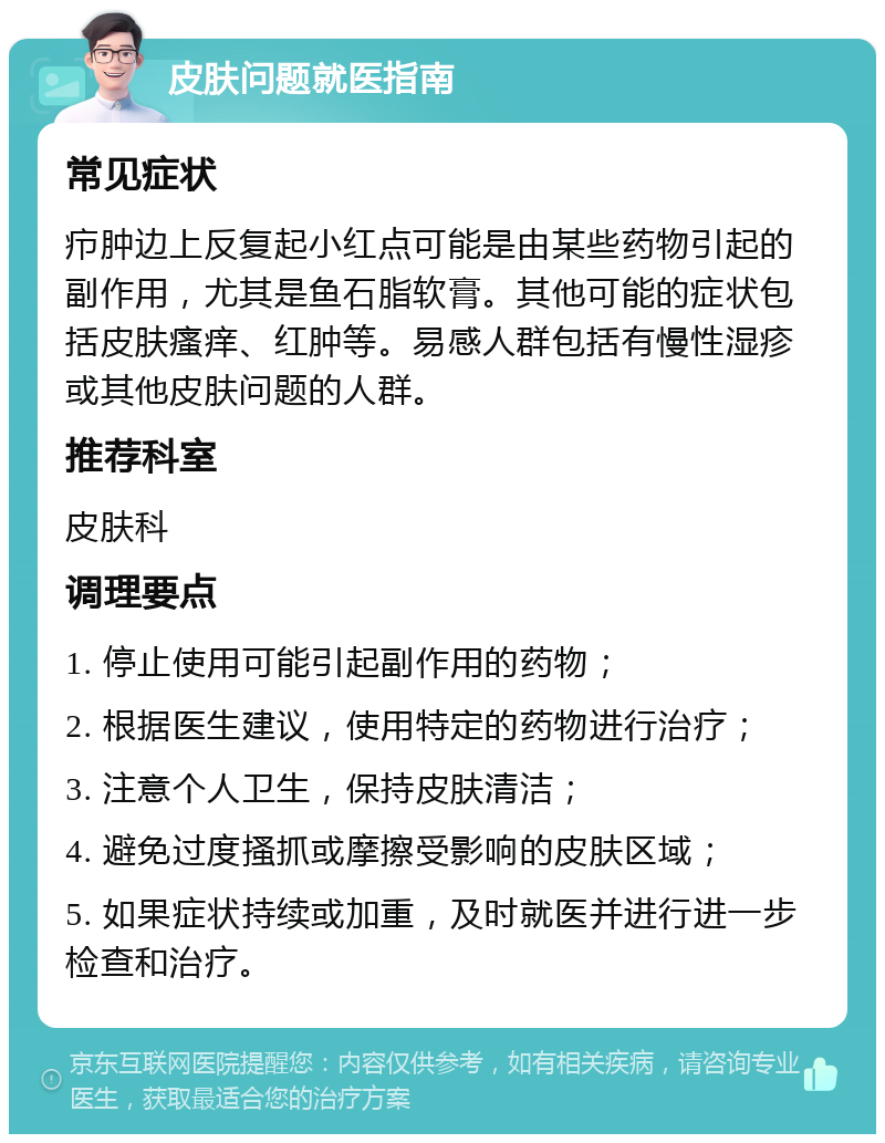 皮肤问题就医指南 常见症状 疖肿边上反复起小红点可能是由某些药物引起的副作用，尤其是鱼石脂软膏。其他可能的症状包括皮肤瘙痒、红肿等。易感人群包括有慢性湿疹或其他皮肤问题的人群。 推荐科室 皮肤科 调理要点 1. 停止使用可能引起副作用的药物； 2. 根据医生建议，使用特定的药物进行治疗； 3. 注意个人卫生，保持皮肤清洁； 4. 避免过度搔抓或摩擦受影响的皮肤区域； 5. 如果症状持续或加重，及时就医并进行进一步检查和治疗。