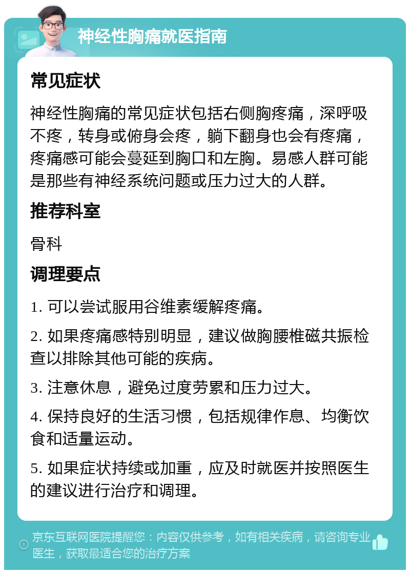 神经性胸痛就医指南 常见症状 神经性胸痛的常见症状包括右侧胸疼痛，深呼吸不疼，转身或俯身会疼，躺下翻身也会有疼痛，疼痛感可能会蔓延到胸口和左胸。易感人群可能是那些有神经系统问题或压力过大的人群。 推荐科室 骨科 调理要点 1. 可以尝试服用谷维素缓解疼痛。 2. 如果疼痛感特别明显，建议做胸腰椎磁共振检查以排除其他可能的疾病。 3. 注意休息，避免过度劳累和压力过大。 4. 保持良好的生活习惯，包括规律作息、均衡饮食和适量运动。 5. 如果症状持续或加重，应及时就医并按照医生的建议进行治疗和调理。