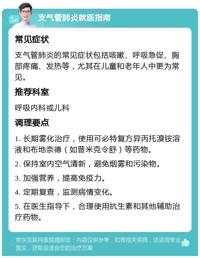 支气管肺炎就医指南 常见症状 支气管肺炎的常见症状包括咳嗽、呼吸急促、胸部疼痛、发热等，尤其在儿童和老年人中更为常见。 推荐科室 呼吸内科或儿科 调理要点 1. 长期雾化治疗，使用可必特复方异丙托溴铵溶液和布地奈德（如普米克令舒）等药物。 2. 保持室内空气清新，避免烟雾和污染物。 3. 加强营养，提高免疫力。 4. 定期复查，监测病情变化。 5. 在医生指导下，合理使用抗生素和其他辅助治疗药物。