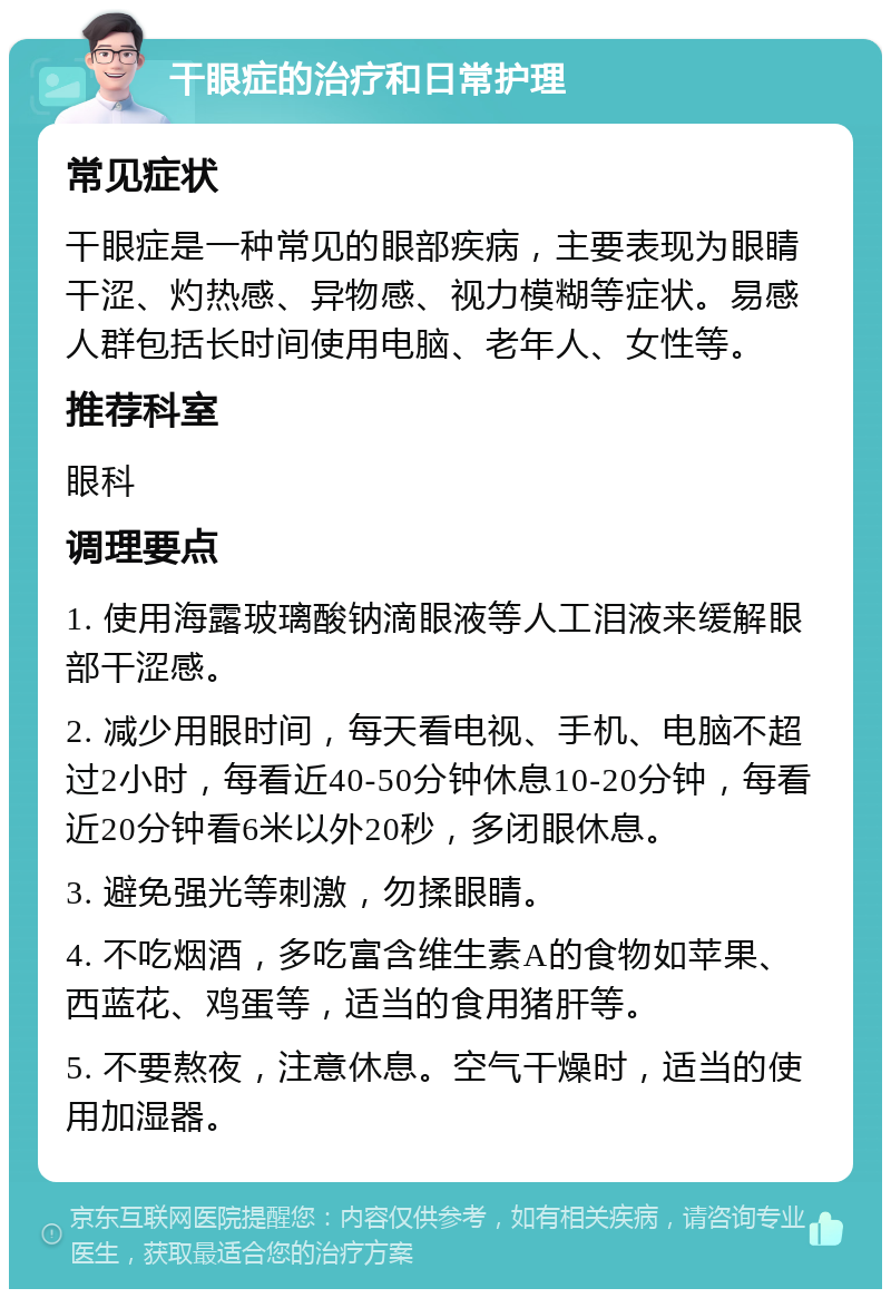 干眼症的治疗和日常护理 常见症状 干眼症是一种常见的眼部疾病，主要表现为眼睛干涩、灼热感、异物感、视力模糊等症状。易感人群包括长时间使用电脑、老年人、女性等。 推荐科室 眼科 调理要点 1. 使用海露玻璃酸钠滴眼液等人工泪液来缓解眼部干涩感。 2. 减少用眼时间，每天看电视、手机、电脑不超过2小时，每看近40-50分钟休息10-20分钟，每看近20分钟看6米以外20秒，多闭眼休息。 3. 避免强光等刺激，勿揉眼睛。 4. 不吃烟酒，多吃富含维生素A的食物如苹果、西蓝花、鸡蛋等，适当的食用猪肝等。 5. 不要熬夜，注意休息。空气干燥时，适当的使用加湿器。