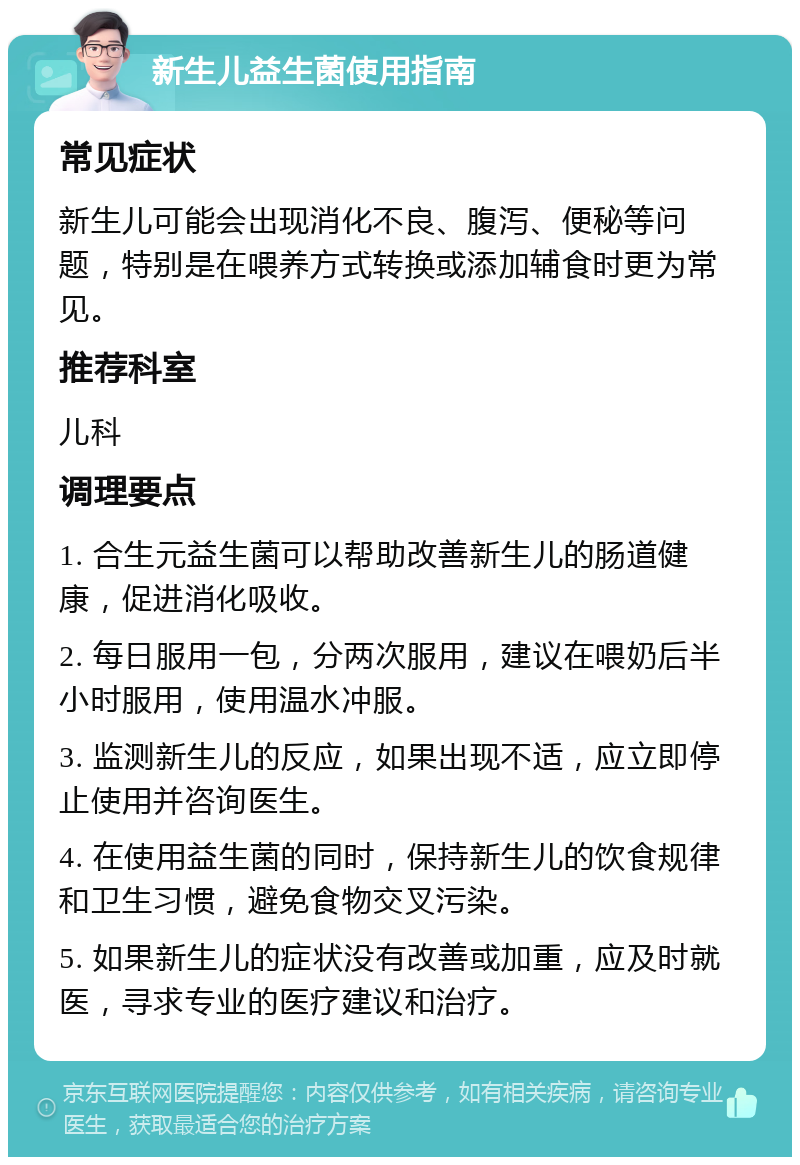 新生儿益生菌使用指南 常见症状 新生儿可能会出现消化不良、腹泻、便秘等问题，特别是在喂养方式转换或添加辅食时更为常见。 推荐科室 儿科 调理要点 1. 合生元益生菌可以帮助改善新生儿的肠道健康，促进消化吸收。 2. 每日服用一包，分两次服用，建议在喂奶后半小时服用，使用温水冲服。 3. 监测新生儿的反应，如果出现不适，应立即停止使用并咨询医生。 4. 在使用益生菌的同时，保持新生儿的饮食规律和卫生习惯，避免食物交叉污染。 5. 如果新生儿的症状没有改善或加重，应及时就医，寻求专业的医疗建议和治疗。