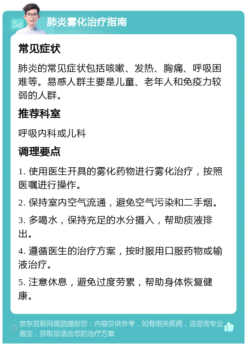 肺炎雾化治疗指南 常见症状 肺炎的常见症状包括咳嗽、发热、胸痛、呼吸困难等。易感人群主要是儿童、老年人和免疫力较弱的人群。 推荐科室 呼吸内科或儿科 调理要点 1. 使用医生开具的雾化药物进行雾化治疗，按照医嘱进行操作。 2. 保持室内空气流通，避免空气污染和二手烟。 3. 多喝水，保持充足的水分摄入，帮助痰液排出。 4. 遵循医生的治疗方案，按时服用口服药物或输液治疗。 5. 注意休息，避免过度劳累，帮助身体恢复健康。