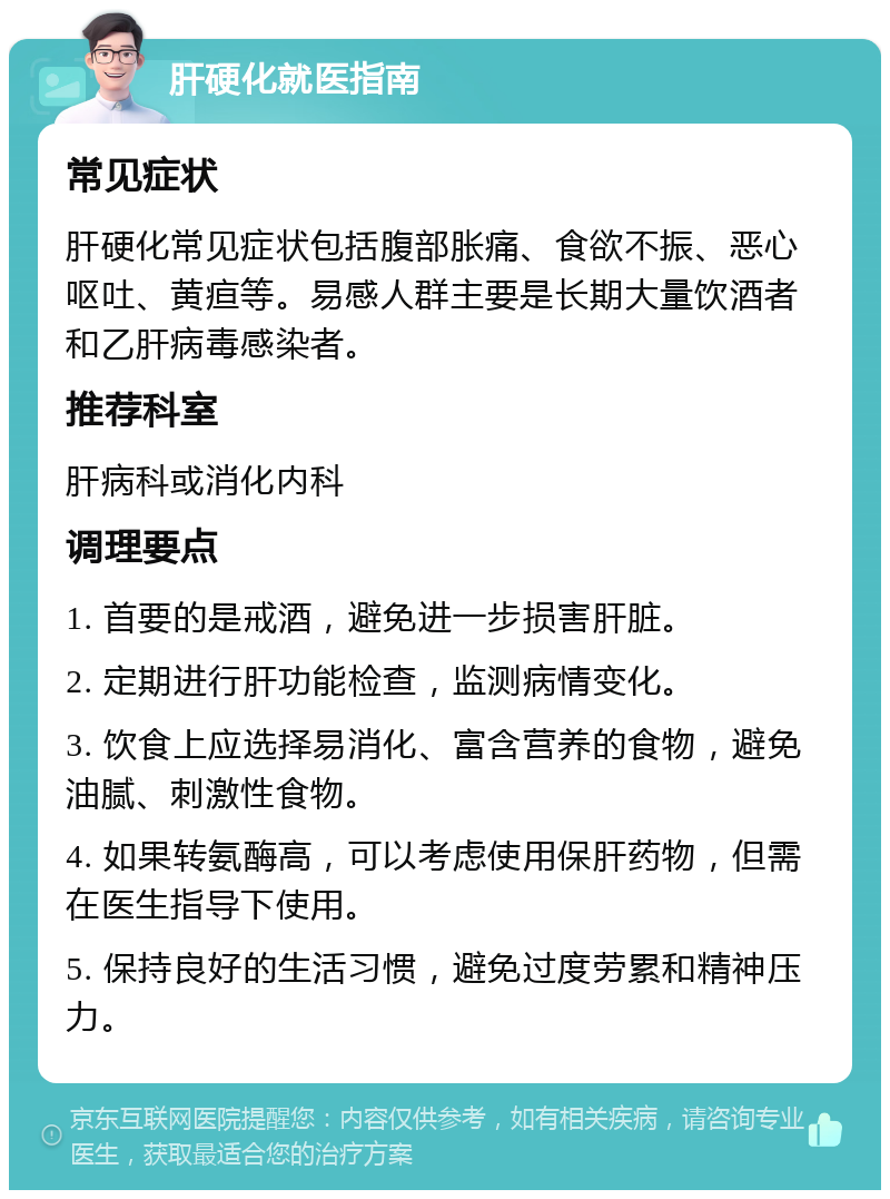 肝硬化就医指南 常见症状 肝硬化常见症状包括腹部胀痛、食欲不振、恶心呕吐、黄疸等。易感人群主要是长期大量饮酒者和乙肝病毒感染者。 推荐科室 肝病科或消化内科 调理要点 1. 首要的是戒酒，避免进一步损害肝脏。 2. 定期进行肝功能检查，监测病情变化。 3. 饮食上应选择易消化、富含营养的食物，避免油腻、刺激性食物。 4. 如果转氨酶高，可以考虑使用保肝药物，但需在医生指导下使用。 5. 保持良好的生活习惯，避免过度劳累和精神压力。