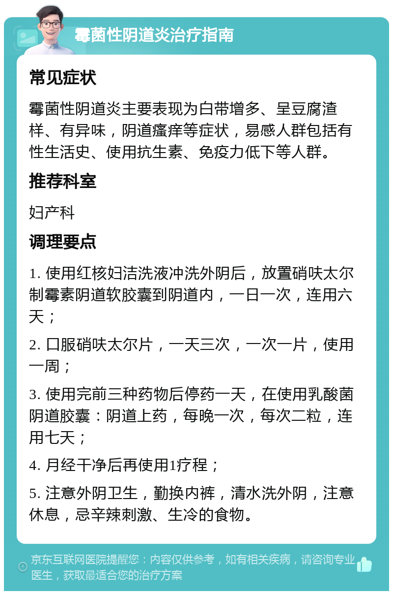 霉菌性阴道炎治疗指南 常见症状 霉菌性阴道炎主要表现为白带增多、呈豆腐渣样、有异味，阴道瘙痒等症状，易感人群包括有性生活史、使用抗生素、免疫力低下等人群。 推荐科室 妇产科 调理要点 1. 使用红核妇洁洗液冲洗外阴后，放置硝呋太尔制霉素阴道软胶囊到阴道内，一日一次，连用六天； 2. 口服硝呋太尔片，一天三次，一次一片，使用一周； 3. 使用完前三种药物后停药一天，在使用乳酸菌阴道胶囊：阴道上药，每晚一次，每次二粒，连用七天； 4. 月经干净后再使用1疗程； 5. 注意外阴卫生，勤换内裤，清水洗外阴，注意休息，忌辛辣刺激、生冷的食物。