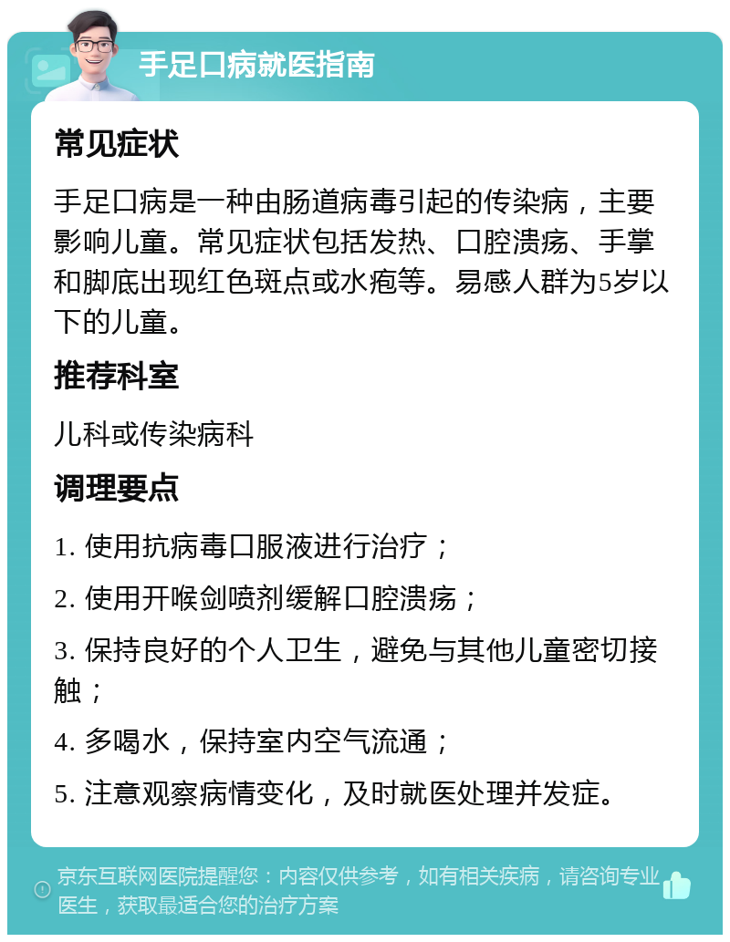 手足口病就医指南 常见症状 手足口病是一种由肠道病毒引起的传染病，主要影响儿童。常见症状包括发热、口腔溃疡、手掌和脚底出现红色斑点或水疱等。易感人群为5岁以下的儿童。 推荐科室 儿科或传染病科 调理要点 1. 使用抗病毒口服液进行治疗； 2. 使用开喉剑喷剂缓解口腔溃疡； 3. 保持良好的个人卫生，避免与其他儿童密切接触； 4. 多喝水，保持室内空气流通； 5. 注意观察病情变化，及时就医处理并发症。