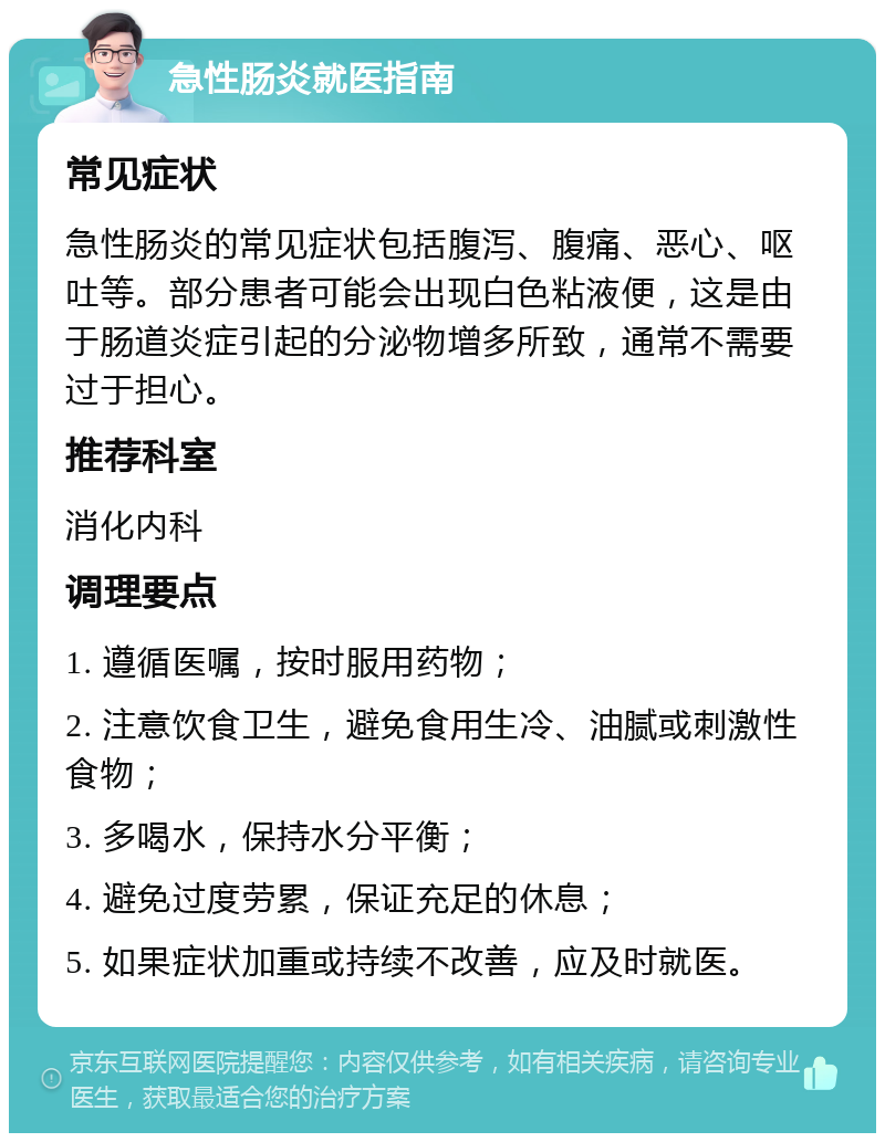 急性肠炎就医指南 常见症状 急性肠炎的常见症状包括腹泻、腹痛、恶心、呕吐等。部分患者可能会出现白色粘液便，这是由于肠道炎症引起的分泌物增多所致，通常不需要过于担心。 推荐科室 消化内科 调理要点 1. 遵循医嘱，按时服用药物； 2. 注意饮食卫生，避免食用生冷、油腻或刺激性食物； 3. 多喝水，保持水分平衡； 4. 避免过度劳累，保证充足的休息； 5. 如果症状加重或持续不改善，应及时就医。