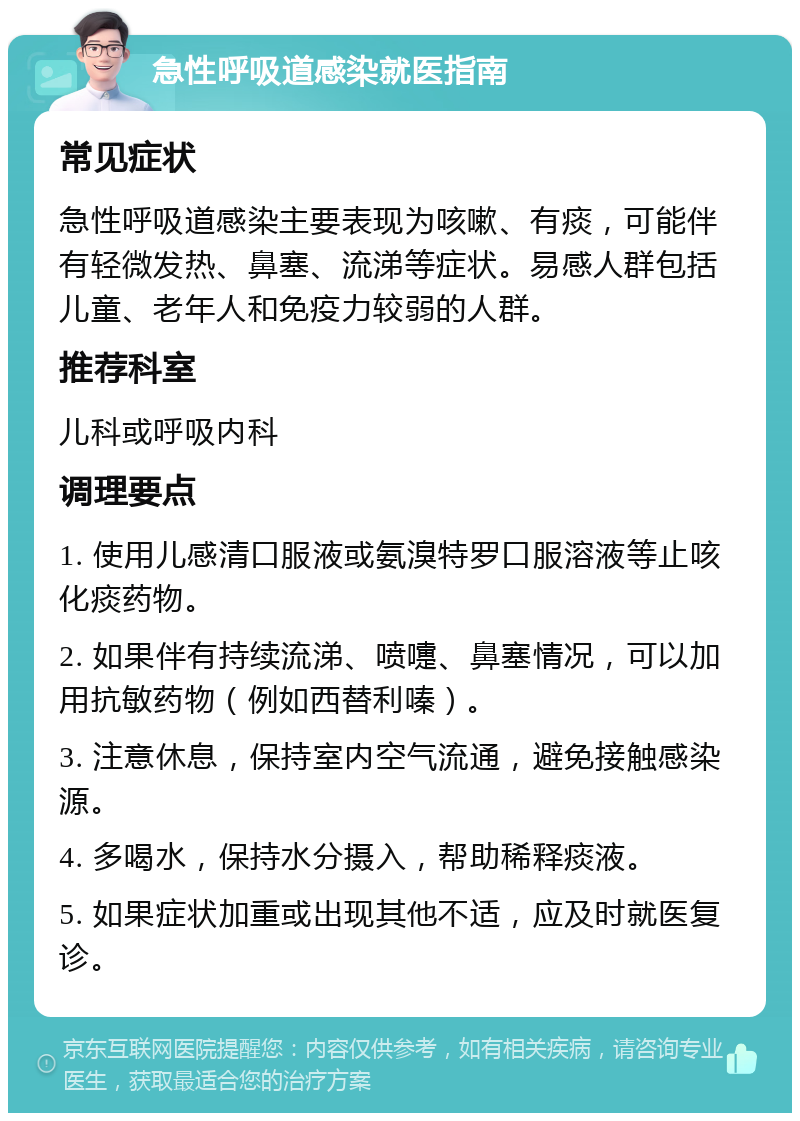 急性呼吸道感染就医指南 常见症状 急性呼吸道感染主要表现为咳嗽、有痰，可能伴有轻微发热、鼻塞、流涕等症状。易感人群包括儿童、老年人和免疫力较弱的人群。 推荐科室 儿科或呼吸内科 调理要点 1. 使用儿感清口服液或氨溴特罗口服溶液等止咳化痰药物。 2. 如果伴有持续流涕、喷嚏、鼻塞情况，可以加用抗敏药物（例如西替利嗪）。 3. 注意休息，保持室内空气流通，避免接触感染源。 4. 多喝水，保持水分摄入，帮助稀释痰液。 5. 如果症状加重或出现其他不适，应及时就医复诊。