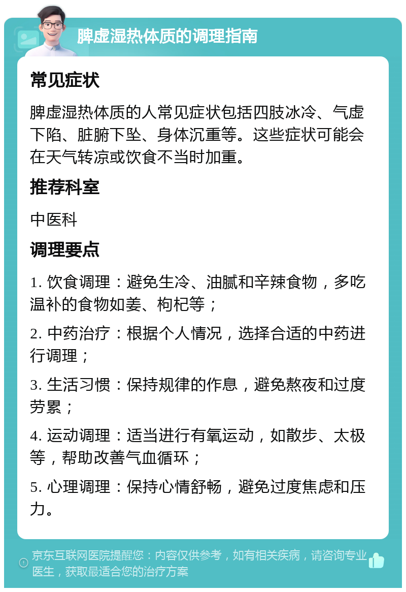 脾虚湿热体质的调理指南 常见症状 脾虚湿热体质的人常见症状包括四肢冰冷、气虚下陷、脏腑下坠、身体沉重等。这些症状可能会在天气转凉或饮食不当时加重。 推荐科室 中医科 调理要点 1. 饮食调理：避免生冷、油腻和辛辣食物，多吃温补的食物如姜、枸杞等； 2. 中药治疗：根据个人情况，选择合适的中药进行调理； 3. 生活习惯：保持规律的作息，避免熬夜和过度劳累； 4. 运动调理：适当进行有氧运动，如散步、太极等，帮助改善气血循环； 5. 心理调理：保持心情舒畅，避免过度焦虑和压力。