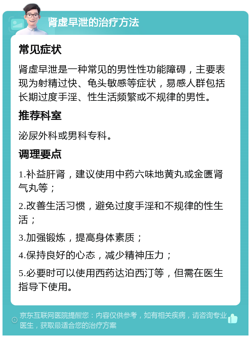 肾虚早泄的治疗方法 常见症状 肾虚早泄是一种常见的男性性功能障碍，主要表现为射精过快、龟头敏感等症状，易感人群包括长期过度手淫、性生活频繁或不规律的男性。 推荐科室 泌尿外科或男科专科。 调理要点 1.补益肝肾，建议使用中药六味地黄丸或金匮肾气丸等； 2.改善生活习惯，避免过度手淫和不规律的性生活； 3.加强锻炼，提高身体素质； 4.保持良好的心态，减少精神压力； 5.必要时可以使用西药达泊西汀等，但需在医生指导下使用。