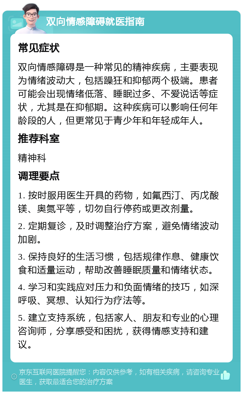 双向情感障碍就医指南 常见症状 双向情感障碍是一种常见的精神疾病，主要表现为情绪波动大，包括躁狂和抑郁两个极端。患者可能会出现情绪低落、睡眠过多、不爱说话等症状，尤其是在抑郁期。这种疾病可以影响任何年龄段的人，但更常见于青少年和年轻成年人。 推荐科室 精神科 调理要点 1. 按时服用医生开具的药物，如氟西汀、丙戊酸镁、奥氮平等，切勿自行停药或更改剂量。 2. 定期复诊，及时调整治疗方案，避免情绪波动加剧。 3. 保持良好的生活习惯，包括规律作息、健康饮食和适量运动，帮助改善睡眠质量和情绪状态。 4. 学习和实践应对压力和负面情绪的技巧，如深呼吸、冥想、认知行为疗法等。 5. 建立支持系统，包括家人、朋友和专业的心理咨询师，分享感受和困扰，获得情感支持和建议。