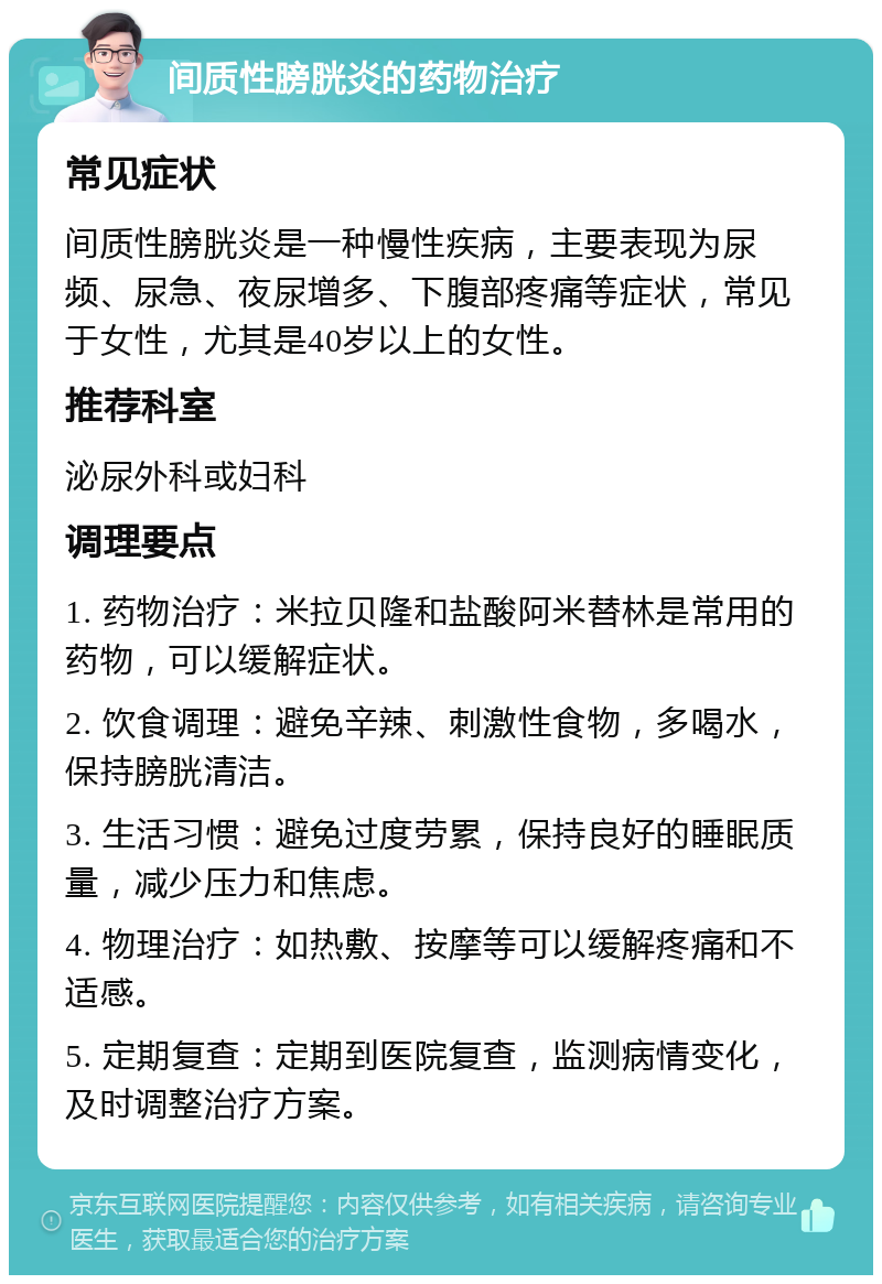 间质性膀胱炎的药物治疗 常见症状 间质性膀胱炎是一种慢性疾病，主要表现为尿频、尿急、夜尿增多、下腹部疼痛等症状，常见于女性，尤其是40岁以上的女性。 推荐科室 泌尿外科或妇科 调理要点 1. 药物治疗：米拉贝隆和盐酸阿米替林是常用的药物，可以缓解症状。 2. 饮食调理：避免辛辣、刺激性食物，多喝水，保持膀胱清洁。 3. 生活习惯：避免过度劳累，保持良好的睡眠质量，减少压力和焦虑。 4. 物理治疗：如热敷、按摩等可以缓解疼痛和不适感。 5. 定期复查：定期到医院复查，监测病情变化，及时调整治疗方案。