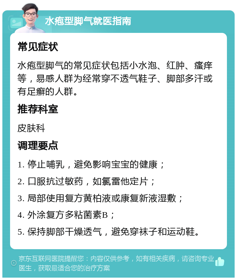 水疱型脚气就医指南 常见症状 水疱型脚气的常见症状包括小水泡、红肿、瘙痒等，易感人群为经常穿不透气鞋子、脚部多汗或有足癣的人群。 推荐科室 皮肤科 调理要点 1. 停止哺乳，避免影响宝宝的健康； 2. 口服抗过敏药，如氯雷他定片； 3. 局部使用复方黄柏液或康复新液湿敷； 4. 外涂复方多粘菌素B； 5. 保持脚部干燥透气，避免穿袜子和运动鞋。