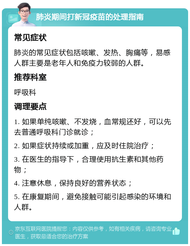 肺炎期间打新冠疫苗的处理指南 常见症状 肺炎的常见症状包括咳嗽、发热、胸痛等，易感人群主要是老年人和免疫力较弱的人群。 推荐科室 呼吸科 调理要点 1. 如果单纯咳嗽、不发烧，血常规还好，可以先去普通呼吸科门诊就诊； 2. 如果症状持续或加重，应及时住院治疗； 3. 在医生的指导下，合理使用抗生素和其他药物； 4. 注意休息，保持良好的营养状态； 5. 在康复期间，避免接触可能引起感染的环境和人群。