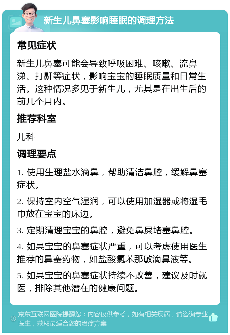 新生儿鼻塞影响睡眠的调理方法 常见症状 新生儿鼻塞可能会导致呼吸困难、咳嗽、流鼻涕、打鼾等症状，影响宝宝的睡眠质量和日常生活。这种情况多见于新生儿，尤其是在出生后的前几个月内。 推荐科室 儿科 调理要点 1. 使用生理盐水滴鼻，帮助清洁鼻腔，缓解鼻塞症状。 2. 保持室内空气湿润，可以使用加湿器或将湿毛巾放在宝宝的床边。 3. 定期清理宝宝的鼻腔，避免鼻屎堵塞鼻腔。 4. 如果宝宝的鼻塞症状严重，可以考虑使用医生推荐的鼻塞药物，如盐酸氯苯那敏滴鼻液等。 5. 如果宝宝的鼻塞症状持续不改善，建议及时就医，排除其他潜在的健康问题。