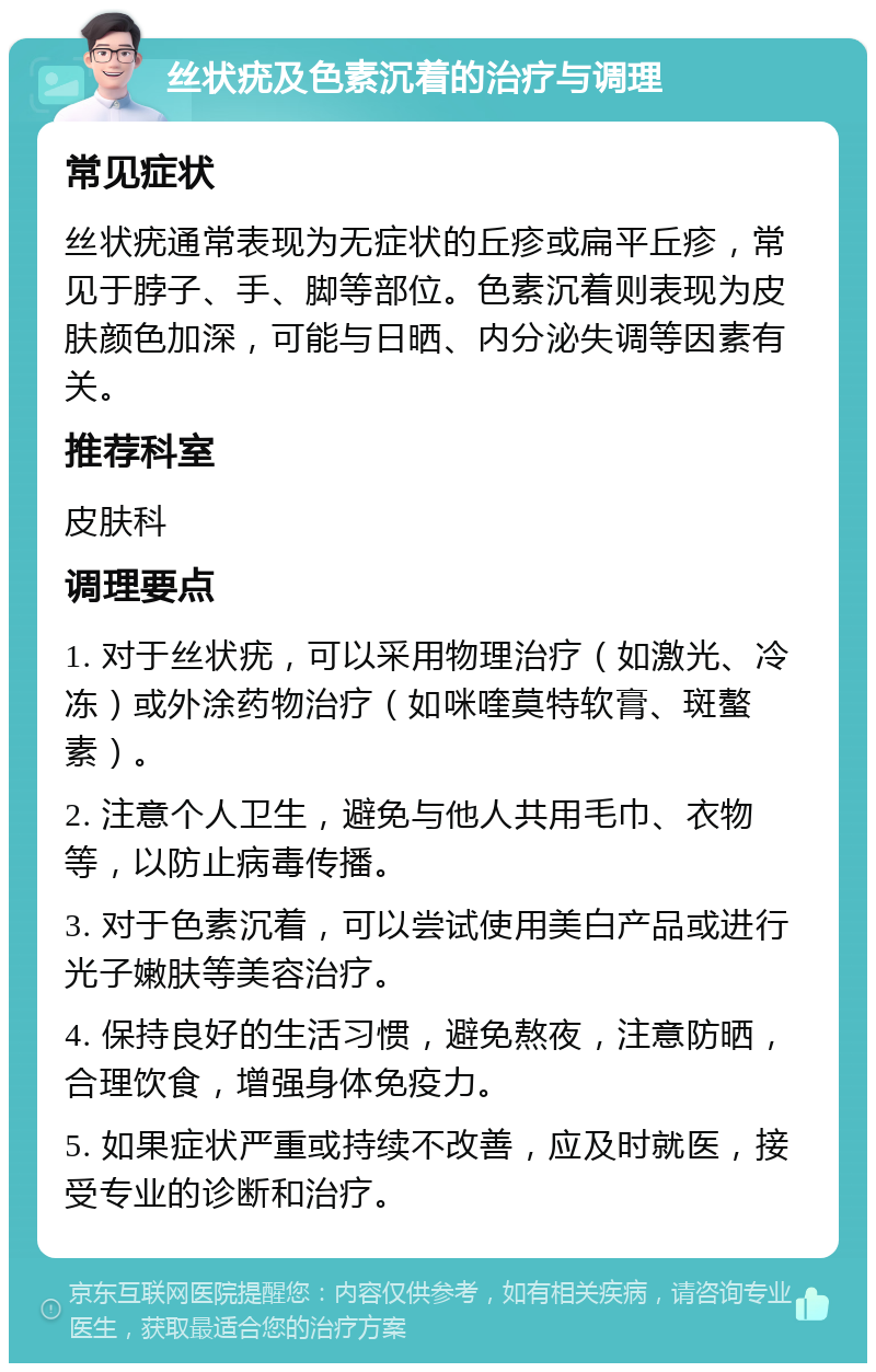 丝状疣及色素沉着的治疗与调理 常见症状 丝状疣通常表现为无症状的丘疹或扁平丘疹，常见于脖子、手、脚等部位。色素沉着则表现为皮肤颜色加深，可能与日晒、内分泌失调等因素有关。 推荐科室 皮肤科 调理要点 1. 对于丝状疣，可以采用物理治疗（如激光、冷冻）或外涂药物治疗（如咪喹莫特软膏、斑螯素）。 2. 注意个人卫生，避免与他人共用毛巾、衣物等，以防止病毒传播。 3. 对于色素沉着，可以尝试使用美白产品或进行光子嫩肤等美容治疗。 4. 保持良好的生活习惯，避免熬夜，注意防晒，合理饮食，增强身体免疫力。 5. 如果症状严重或持续不改善，应及时就医，接受专业的诊断和治疗。