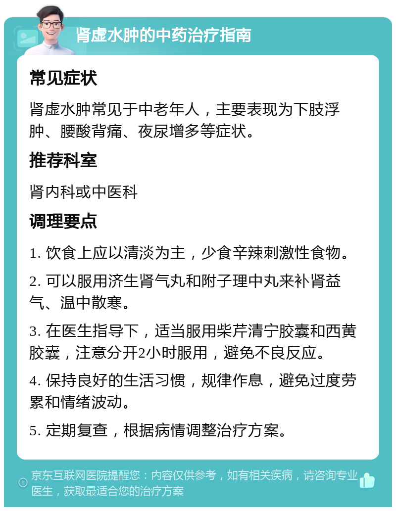 肾虚水肿的中药治疗指南 常见症状 肾虚水肿常见于中老年人，主要表现为下肢浮肿、腰酸背痛、夜尿增多等症状。 推荐科室 肾内科或中医科 调理要点 1. 饮食上应以清淡为主，少食辛辣刺激性食物。 2. 可以服用济生肾气丸和附子理中丸来补肾益气、温中散寒。 3. 在医生指导下，适当服用柴芹清宁胶囊和西黄胶囊，注意分开2小时服用，避免不良反应。 4. 保持良好的生活习惯，规律作息，避免过度劳累和情绪波动。 5. 定期复查，根据病情调整治疗方案。