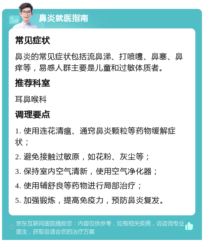 鼻炎就医指南 常见症状 鼻炎的常见症状包括流鼻涕、打喷嚏、鼻塞、鼻痒等，易感人群主要是儿童和过敏体质者。 推荐科室 耳鼻喉科 调理要点 1. 使用连花清瘟、通窍鼻炎颗粒等药物缓解症状； 2. 避免接触过敏原，如花粉、灰尘等； 3. 保持室内空气清新，使用空气净化器； 4. 使用辅舒良等药物进行局部治疗； 5. 加强锻炼，提高免疫力，预防鼻炎复发。