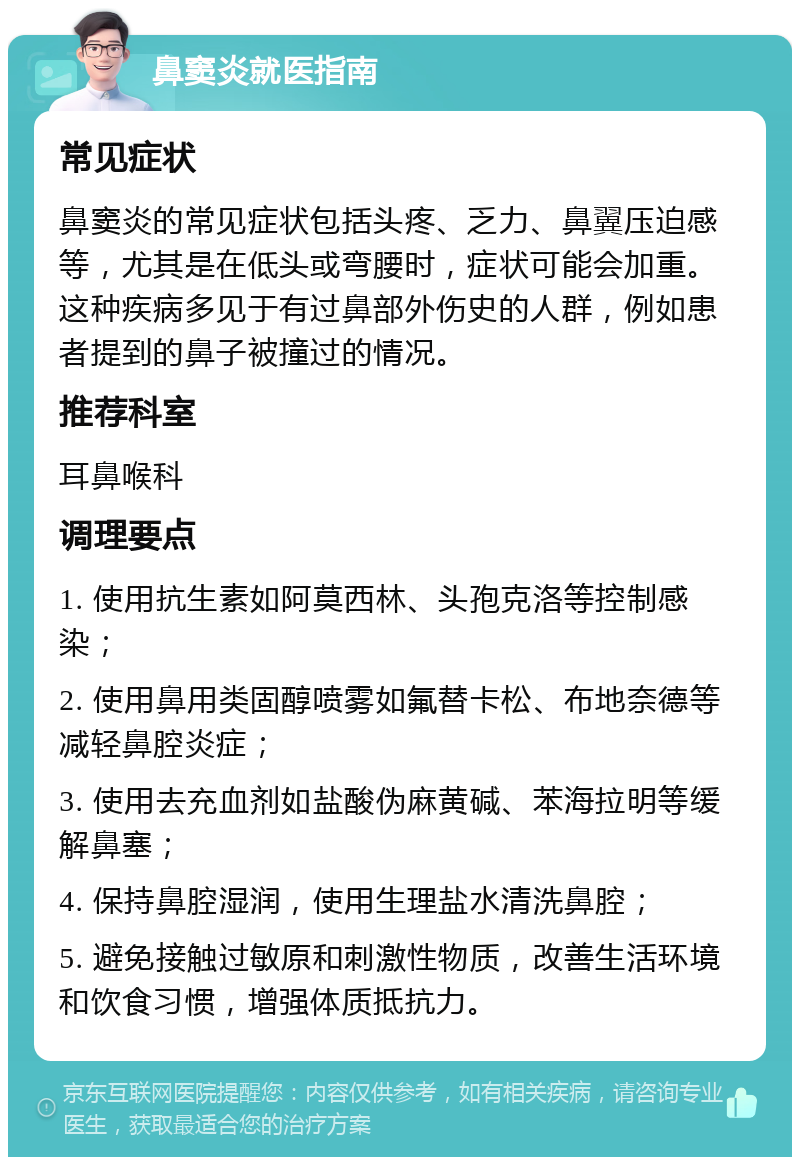 鼻窦炎就医指南 常见症状 鼻窦炎的常见症状包括头疼、乏力、鼻翼压迫感等，尤其是在低头或弯腰时，症状可能会加重。这种疾病多见于有过鼻部外伤史的人群，例如患者提到的鼻子被撞过的情况。 推荐科室 耳鼻喉科 调理要点 1. 使用抗生素如阿莫西林、头孢克洛等控制感染； 2. 使用鼻用类固醇喷雾如氟替卡松、布地奈德等减轻鼻腔炎症； 3. 使用去充血剂如盐酸伪麻黄碱、苯海拉明等缓解鼻塞； 4. 保持鼻腔湿润，使用生理盐水清洗鼻腔； 5. 避免接触过敏原和刺激性物质，改善生活环境和饮食习惯，增强体质抵抗力。