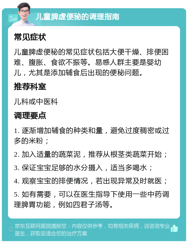 儿童脾虚便秘的调理指南 常见症状 儿童脾虚便秘的常见症状包括大便干燥、排便困难、腹胀、食欲不振等。易感人群主要是婴幼儿，尤其是添加辅食后出现的便秘问题。 推荐科室 儿科或中医科 调理要点 1. 逐渐增加辅食的种类和量，避免过度稠密或过多的米粉； 2. 加入适量的蔬菜泥，推荐从根茎类蔬菜开始； 3. 保证宝宝足够的水分摄入，适当多喝水； 4. 观察宝宝的排便情况，若出现异常及时就医； 5. 如有需要，可以在医生指导下使用一些中药调理脾胃功能，例如四君子汤等。