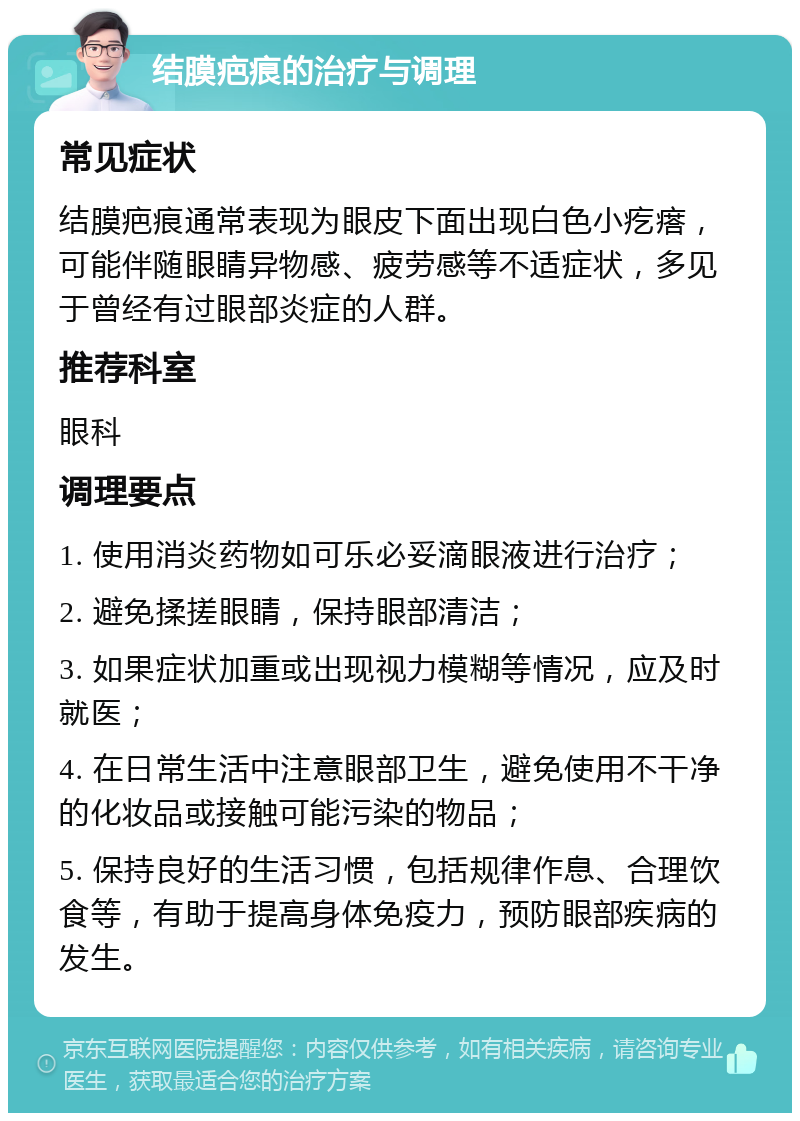 结膜疤痕的治疗与调理 常见症状 结膜疤痕通常表现为眼皮下面出现白色小疙瘩，可能伴随眼睛异物感、疲劳感等不适症状，多见于曾经有过眼部炎症的人群。 推荐科室 眼科 调理要点 1. 使用消炎药物如可乐必妥滴眼液进行治疗； 2. 避免揉搓眼睛，保持眼部清洁； 3. 如果症状加重或出现视力模糊等情况，应及时就医； 4. 在日常生活中注意眼部卫生，避免使用不干净的化妆品或接触可能污染的物品； 5. 保持良好的生活习惯，包括规律作息、合理饮食等，有助于提高身体免疫力，预防眼部疾病的发生。