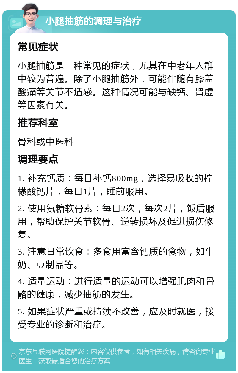 小腿抽筋的调理与治疗 常见症状 小腿抽筋是一种常见的症状，尤其在中老年人群中较为普遍。除了小腿抽筋外，可能伴随有膝盖酸痛等关节不适感。这种情况可能与缺钙、肾虚等因素有关。 推荐科室 骨科或中医科 调理要点 1. 补充钙质：每日补钙800mg，选择易吸收的柠檬酸钙片，每日1片，睡前服用。 2. 使用氨糖软骨素：每日2次，每次2片，饭后服用，帮助保护关节软骨、逆转损坏及促进损伤修复。 3. 注意日常饮食：多食用富含钙质的食物，如牛奶、豆制品等。 4. 适量运动：进行适量的运动可以增强肌肉和骨骼的健康，减少抽筋的发生。 5. 如果症状严重或持续不改善，应及时就医，接受专业的诊断和治疗。