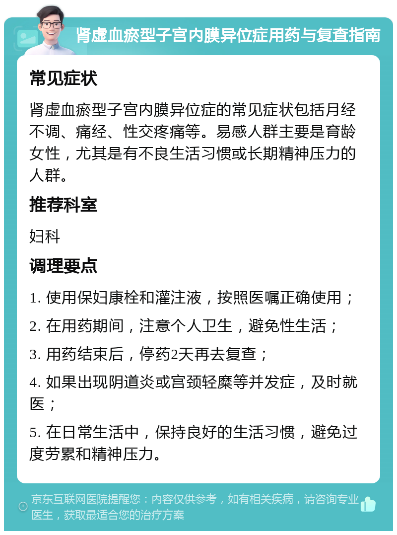 肾虚血瘀型子宫内膜异位症用药与复查指南 常见症状 肾虚血瘀型子宫内膜异位症的常见症状包括月经不调、痛经、性交疼痛等。易感人群主要是育龄女性，尤其是有不良生活习惯或长期精神压力的人群。 推荐科室 妇科 调理要点 1. 使用保妇康栓和灌注液，按照医嘱正确使用； 2. 在用药期间，注意个人卫生，避免性生活； 3. 用药结束后，停药2天再去复查； 4. 如果出现阴道炎或宫颈轻糜等并发症，及时就医； 5. 在日常生活中，保持良好的生活习惯，避免过度劳累和精神压力。