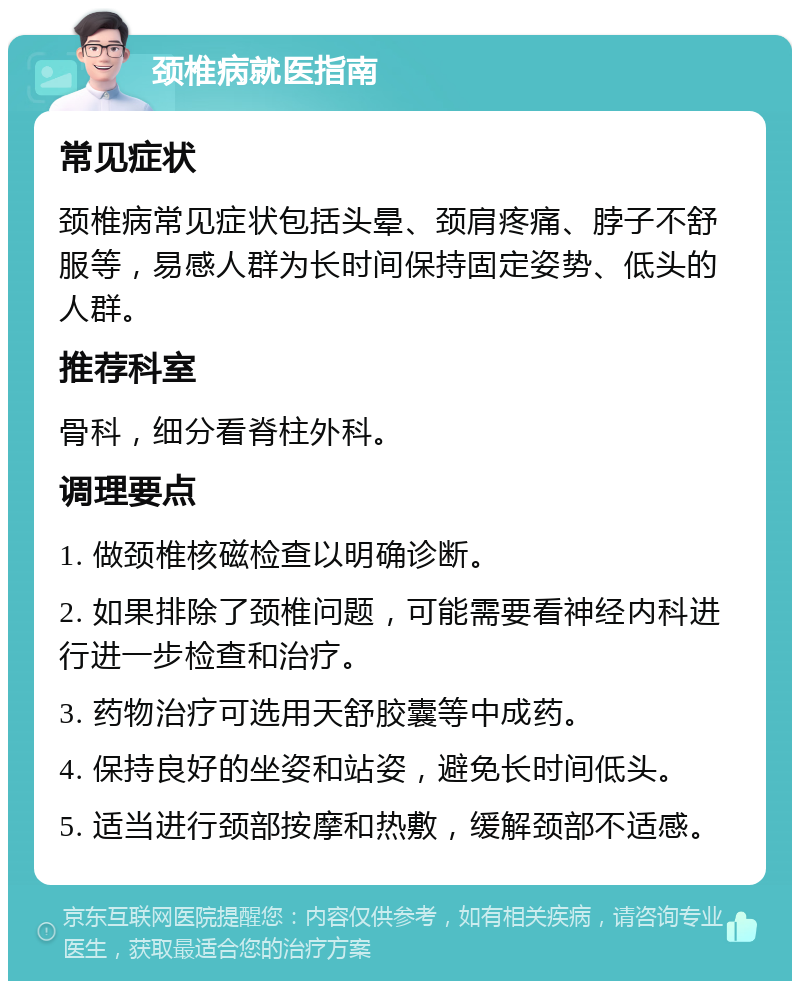 颈椎病就医指南 常见症状 颈椎病常见症状包括头晕、颈肩疼痛、脖子不舒服等，易感人群为长时间保持固定姿势、低头的人群。 推荐科室 骨科，细分看脊柱外科。 调理要点 1. 做颈椎核磁检查以明确诊断。 2. 如果排除了颈椎问题，可能需要看神经内科进行进一步检查和治疗。 3. 药物治疗可选用天舒胶囊等中成药。 4. 保持良好的坐姿和站姿，避免长时间低头。 5. 适当进行颈部按摩和热敷，缓解颈部不适感。