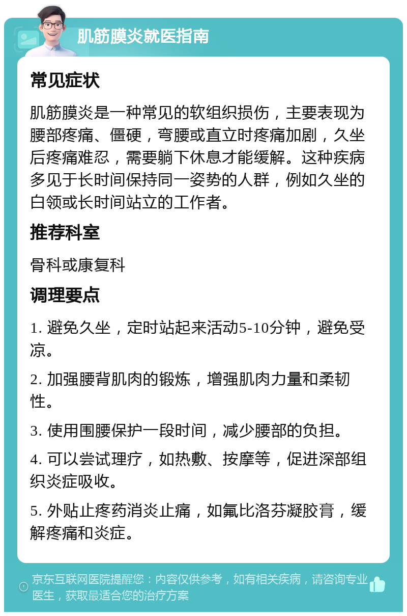 肌筋膜炎就医指南 常见症状 肌筋膜炎是一种常见的软组织损伤，主要表现为腰部疼痛、僵硬，弯腰或直立时疼痛加剧，久坐后疼痛难忍，需要躺下休息才能缓解。这种疾病多见于长时间保持同一姿势的人群，例如久坐的白领或长时间站立的工作者。 推荐科室 骨科或康复科 调理要点 1. 避免久坐，定时站起来活动5-10分钟，避免受凉。 2. 加强腰背肌肉的锻炼，增强肌肉力量和柔韧性。 3. 使用围腰保护一段时间，减少腰部的负担。 4. 可以尝试理疗，如热敷、按摩等，促进深部组织炎症吸收。 5. 外贴止疼药消炎止痛，如氟比洛芬凝胶膏，缓解疼痛和炎症。