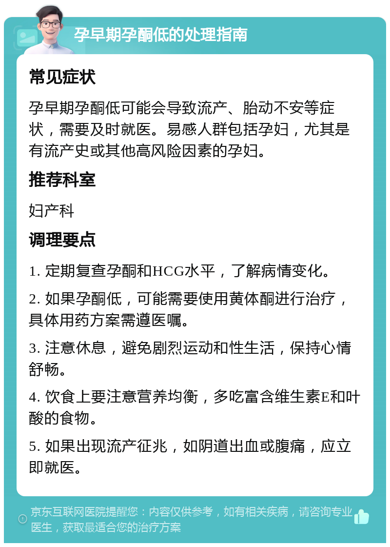 孕早期孕酮低的处理指南 常见症状 孕早期孕酮低可能会导致流产、胎动不安等症状，需要及时就医。易感人群包括孕妇，尤其是有流产史或其他高风险因素的孕妇。 推荐科室 妇产科 调理要点 1. 定期复查孕酮和HCG水平，了解病情变化。 2. 如果孕酮低，可能需要使用黄体酮进行治疗，具体用药方案需遵医嘱。 3. 注意休息，避免剧烈运动和性生活，保持心情舒畅。 4. 饮食上要注意营养均衡，多吃富含维生素E和叶酸的食物。 5. 如果出现流产征兆，如阴道出血或腹痛，应立即就医。