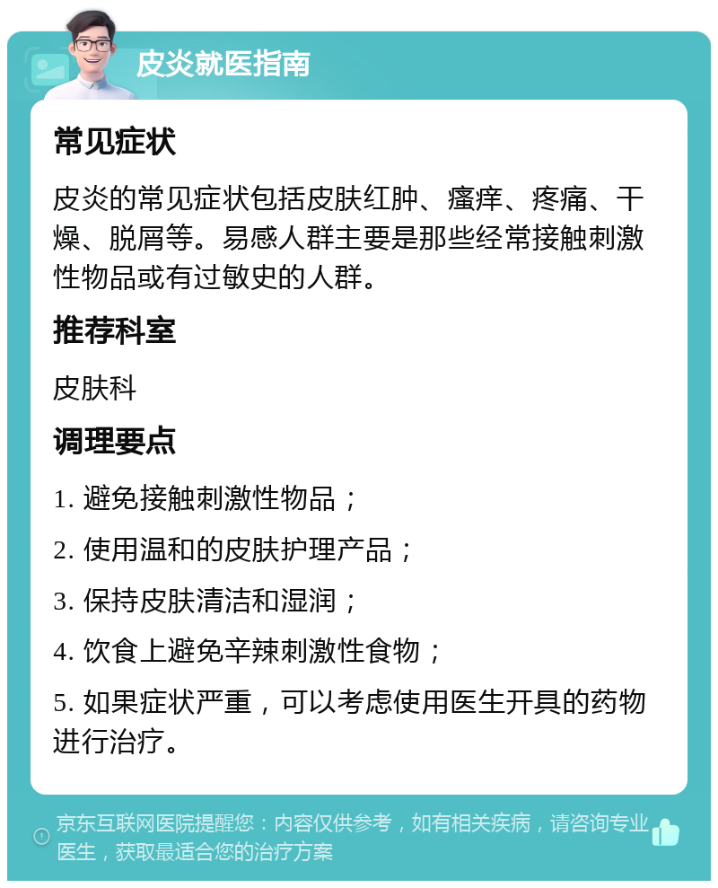 皮炎就医指南 常见症状 皮炎的常见症状包括皮肤红肿、瘙痒、疼痛、干燥、脱屑等。易感人群主要是那些经常接触刺激性物品或有过敏史的人群。 推荐科室 皮肤科 调理要点 1. 避免接触刺激性物品； 2. 使用温和的皮肤护理产品； 3. 保持皮肤清洁和湿润； 4. 饮食上避免辛辣刺激性食物； 5. 如果症状严重，可以考虑使用医生开具的药物进行治疗。