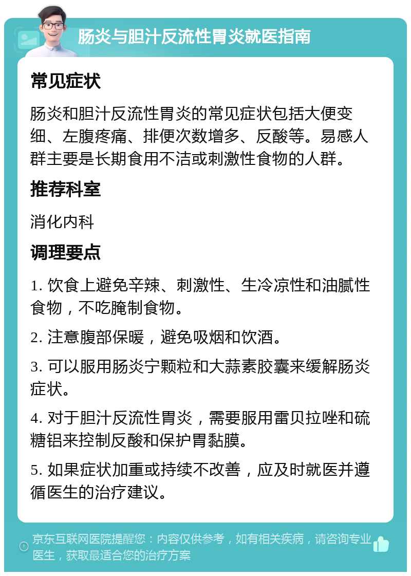 肠炎与胆汁反流性胃炎就医指南 常见症状 肠炎和胆汁反流性胃炎的常见症状包括大便变细、左腹疼痛、排便次数增多、反酸等。易感人群主要是长期食用不洁或刺激性食物的人群。 推荐科室 消化内科 调理要点 1. 饮食上避免辛辣、刺激性、生冷凉性和油腻性食物，不吃腌制食物。 2. 注意腹部保暖，避免吸烟和饮酒。 3. 可以服用肠炎宁颗粒和大蒜素胶囊来缓解肠炎症状。 4. 对于胆汁反流性胃炎，需要服用雷贝拉唑和硫糖铝来控制反酸和保护胃黏膜。 5. 如果症状加重或持续不改善，应及时就医并遵循医生的治疗建议。