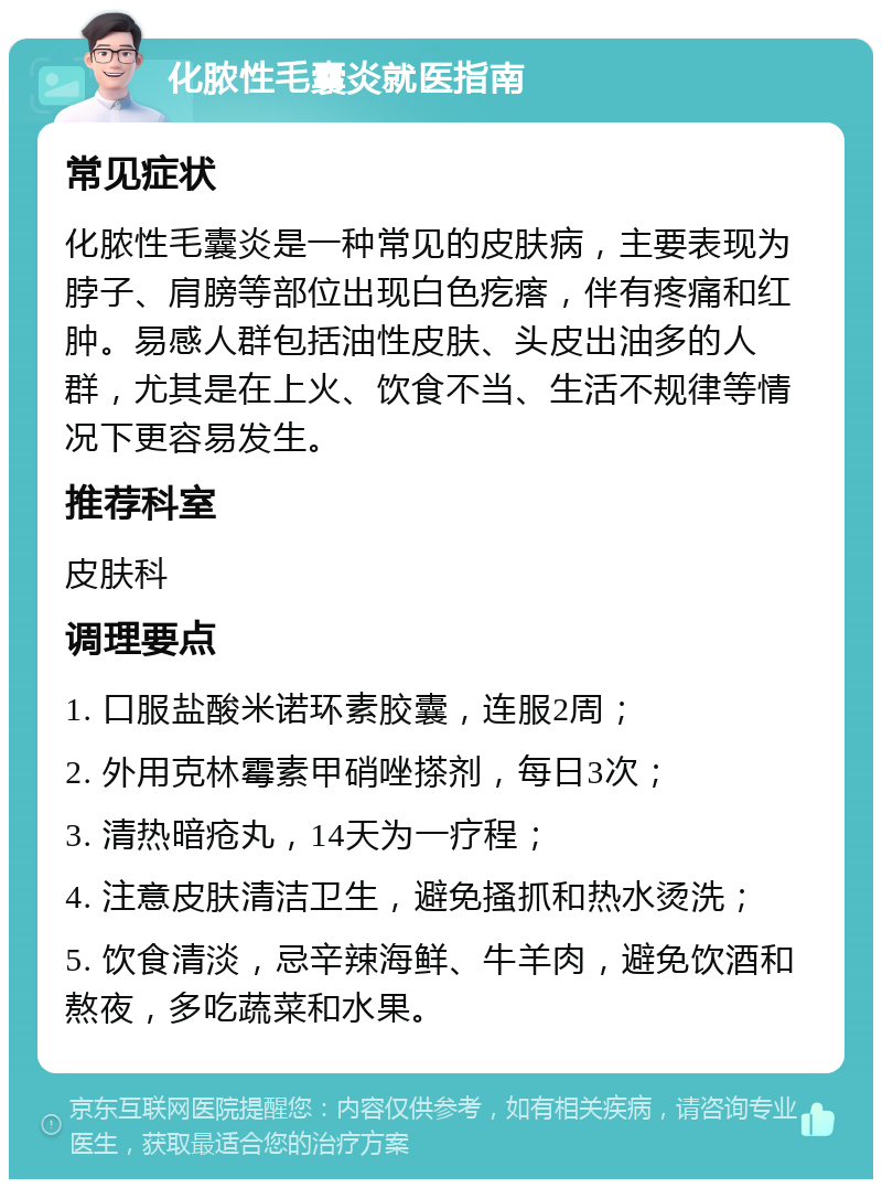 化脓性毛囊炎就医指南 常见症状 化脓性毛囊炎是一种常见的皮肤病，主要表现为脖子、肩膀等部位出现白色疙瘩，伴有疼痛和红肿。易感人群包括油性皮肤、头皮出油多的人群，尤其是在上火、饮食不当、生活不规律等情况下更容易发生。 推荐科室 皮肤科 调理要点 1. 口服盐酸米诺环素胶囊，连服2周； 2. 外用克林霉素甲硝唑搽剂，每日3次； 3. 清热暗疮丸，14天为一疗程； 4. 注意皮肤清洁卫生，避免搔抓和热水烫洗； 5. 饮食清淡，忌辛辣海鲜、牛羊肉，避免饮酒和熬夜，多吃蔬菜和水果。