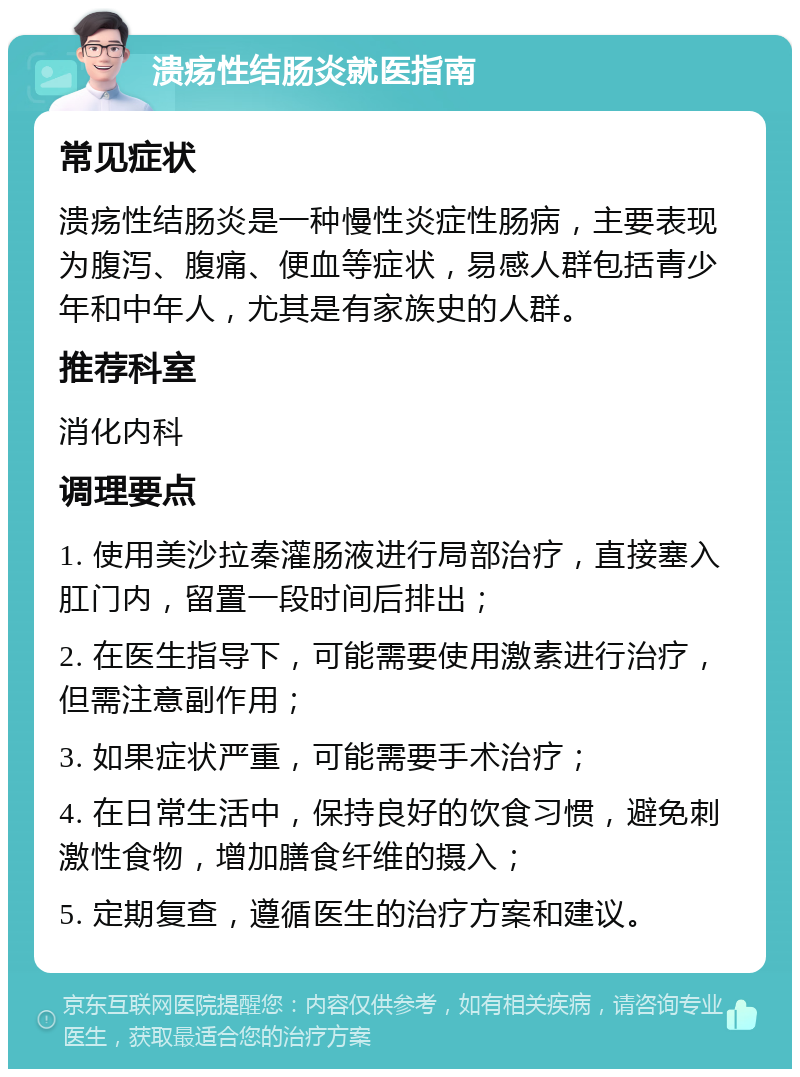 溃疡性结肠炎就医指南 常见症状 溃疡性结肠炎是一种慢性炎症性肠病，主要表现为腹泻、腹痛、便血等症状，易感人群包括青少年和中年人，尤其是有家族史的人群。 推荐科室 消化内科 调理要点 1. 使用美沙拉秦灌肠液进行局部治疗，直接塞入肛门内，留置一段时间后排出； 2. 在医生指导下，可能需要使用激素进行治疗，但需注意副作用； 3. 如果症状严重，可能需要手术治疗； 4. 在日常生活中，保持良好的饮食习惯，避免刺激性食物，增加膳食纤维的摄入； 5. 定期复查，遵循医生的治疗方案和建议。