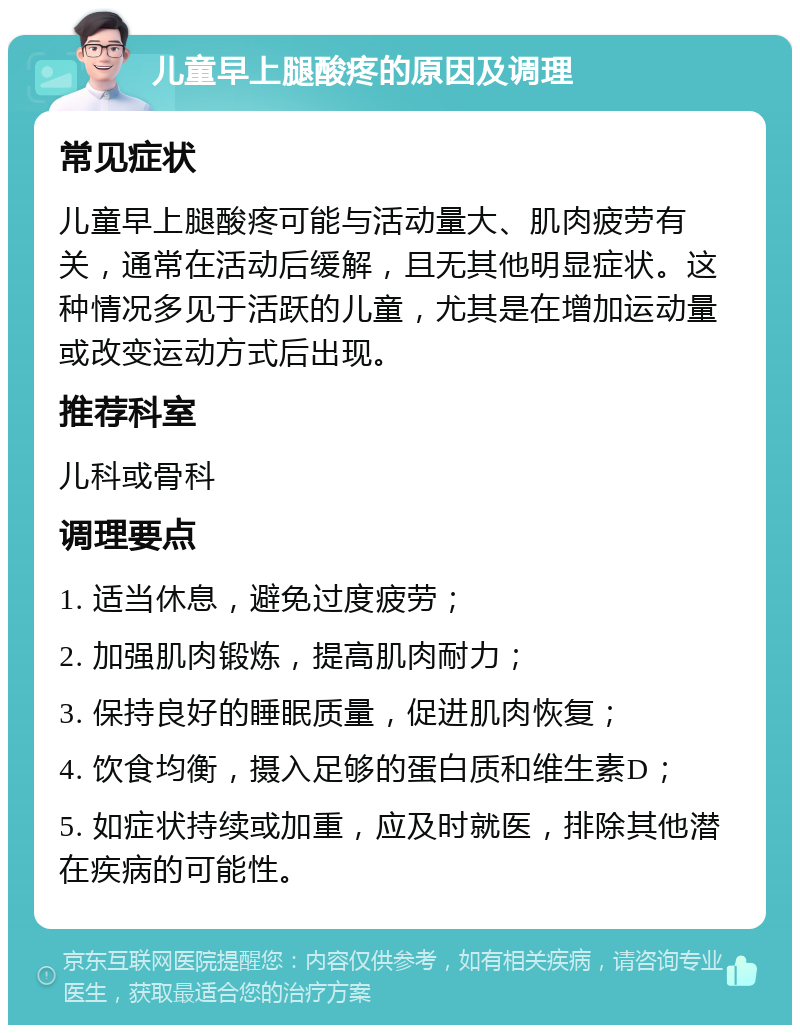 儿童早上腿酸疼的原因及调理 常见症状 儿童早上腿酸疼可能与活动量大、肌肉疲劳有关，通常在活动后缓解，且无其他明显症状。这种情况多见于活跃的儿童，尤其是在增加运动量或改变运动方式后出现。 推荐科室 儿科或骨科 调理要点 1. 适当休息，避免过度疲劳； 2. 加强肌肉锻炼，提高肌肉耐力； 3. 保持良好的睡眠质量，促进肌肉恢复； 4. 饮食均衡，摄入足够的蛋白质和维生素D； 5. 如症状持续或加重，应及时就医，排除其他潜在疾病的可能性。