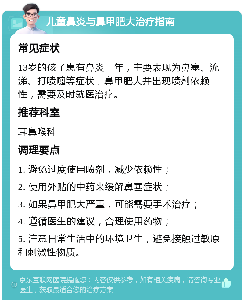 儿童鼻炎与鼻甲肥大治疗指南 常见症状 13岁的孩子患有鼻炎一年，主要表现为鼻塞、流涕、打喷嚏等症状，鼻甲肥大并出现喷剂依赖性，需要及时就医治疗。 推荐科室 耳鼻喉科 调理要点 1. 避免过度使用喷剂，减少依赖性； 2. 使用外贴的中药来缓解鼻塞症状； 3. 如果鼻甲肥大严重，可能需要手术治疗； 4. 遵循医生的建议，合理使用药物； 5. 注意日常生活中的环境卫生，避免接触过敏原和刺激性物质。