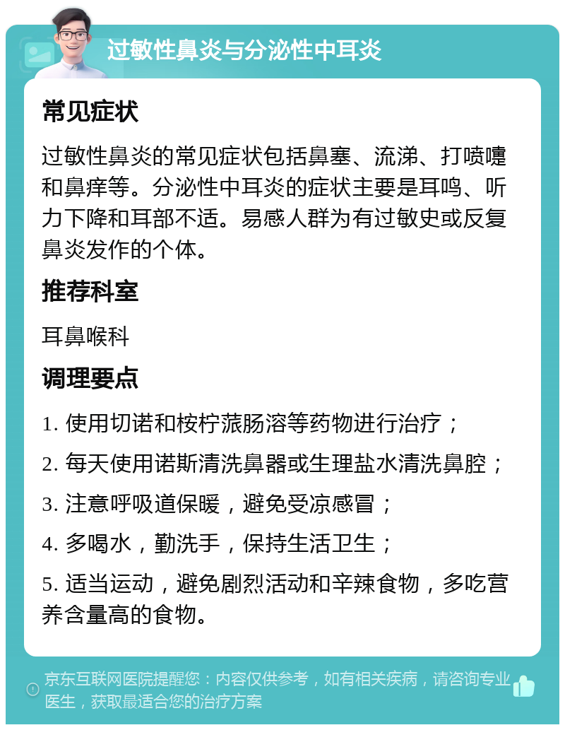 过敏性鼻炎与分泌性中耳炎 常见症状 过敏性鼻炎的常见症状包括鼻塞、流涕、打喷嚏和鼻痒等。分泌性中耳炎的症状主要是耳鸣、听力下降和耳部不适。易感人群为有过敏史或反复鼻炎发作的个体。 推荐科室 耳鼻喉科 调理要点 1. 使用切诺和桉柠蒎肠溶等药物进行治疗； 2. 每天使用诺斯清洗鼻器或生理盐水清洗鼻腔； 3. 注意呼吸道保暖，避免受凉感冒； 4. 多喝水，勤洗手，保持生活卫生； 5. 适当运动，避免剧烈活动和辛辣食物，多吃营养含量高的食物。