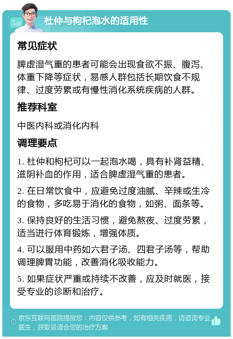 杜仲与枸杞泡水的适用性 常见症状 脾虚湿气重的患者可能会出现食欲不振、腹泻、体重下降等症状，易感人群包括长期饮食不规律、过度劳累或有慢性消化系统疾病的人群。 推荐科室 中医内科或消化内科 调理要点 1. 杜仲和枸杞可以一起泡水喝，具有补肾益精、滋阴补血的作用，适合脾虚湿气重的患者。 2. 在日常饮食中，应避免过度油腻、辛辣或生冷的食物，多吃易于消化的食物，如粥、面条等。 3. 保持良好的生活习惯，避免熬夜、过度劳累，适当进行体育锻炼，增强体质。 4. 可以服用中药如六君子汤、四君子汤等，帮助调理脾胃功能，改善消化吸收能力。 5. 如果症状严重或持续不改善，应及时就医，接受专业的诊断和治疗。