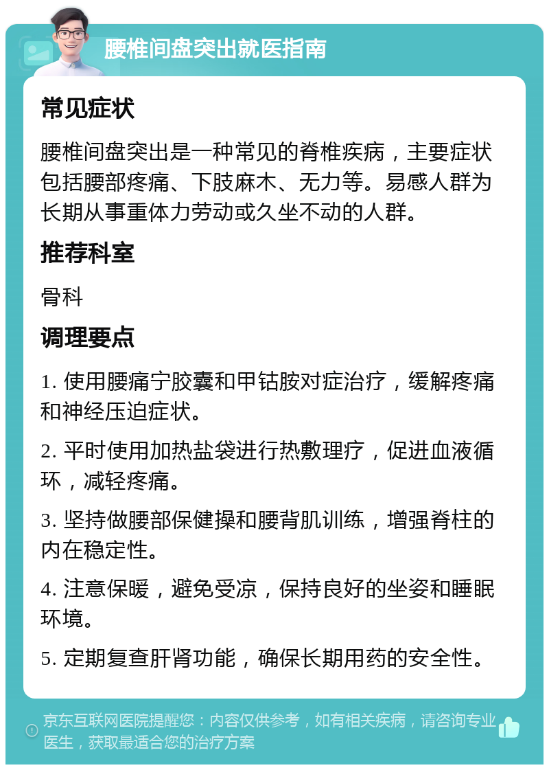 腰椎间盘突出就医指南 常见症状 腰椎间盘突出是一种常见的脊椎疾病，主要症状包括腰部疼痛、下肢麻木、无力等。易感人群为长期从事重体力劳动或久坐不动的人群。 推荐科室 骨科 调理要点 1. 使用腰痛宁胶囊和甲钴胺对症治疗，缓解疼痛和神经压迫症状。 2. 平时使用加热盐袋进行热敷理疗，促进血液循环，减轻疼痛。 3. 坚持做腰部保健操和腰背肌训练，增强脊柱的内在稳定性。 4. 注意保暖，避免受凉，保持良好的坐姿和睡眠环境。 5. 定期复查肝肾功能，确保长期用药的安全性。