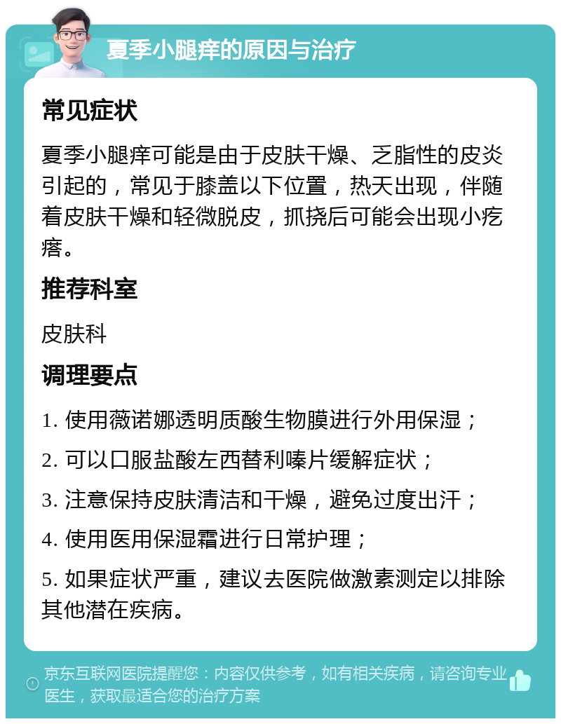 夏季小腿痒的原因与治疗 常见症状 夏季小腿痒可能是由于皮肤干燥、乏脂性的皮炎引起的，常见于膝盖以下位置，热天出现，伴随着皮肤干燥和轻微脱皮，抓挠后可能会出现小疙瘩。 推荐科室 皮肤科 调理要点 1. 使用薇诺娜透明质酸生物膜进行外用保湿； 2. 可以口服盐酸左西替利嗪片缓解症状； 3. 注意保持皮肤清洁和干燥，避免过度出汗； 4. 使用医用保湿霜进行日常护理； 5. 如果症状严重，建议去医院做激素测定以排除其他潜在疾病。