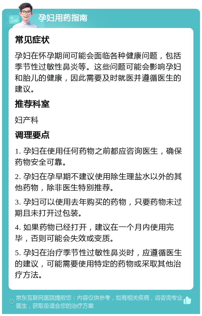 孕妇用药指南 常见症状 孕妇在怀孕期间可能会面临各种健康问题，包括季节性过敏性鼻炎等。这些问题可能会影响孕妇和胎儿的健康，因此需要及时就医并遵循医生的建议。 推荐科室 妇产科 调理要点 1. 孕妇在使用任何药物之前都应咨询医生，确保药物安全可靠。 2. 孕妇在孕早期不建议使用除生理盐水以外的其他药物，除非医生特别推荐。 3. 孕妇可以使用去年购买的药物，只要药物未过期且未打开过包装。 4. 如果药物已经打开，建议在一个月内使用完毕，否则可能会失效或变质。 5. 孕妇在治疗季节性过敏性鼻炎时，应遵循医生的建议，可能需要使用特定的药物或采取其他治疗方法。